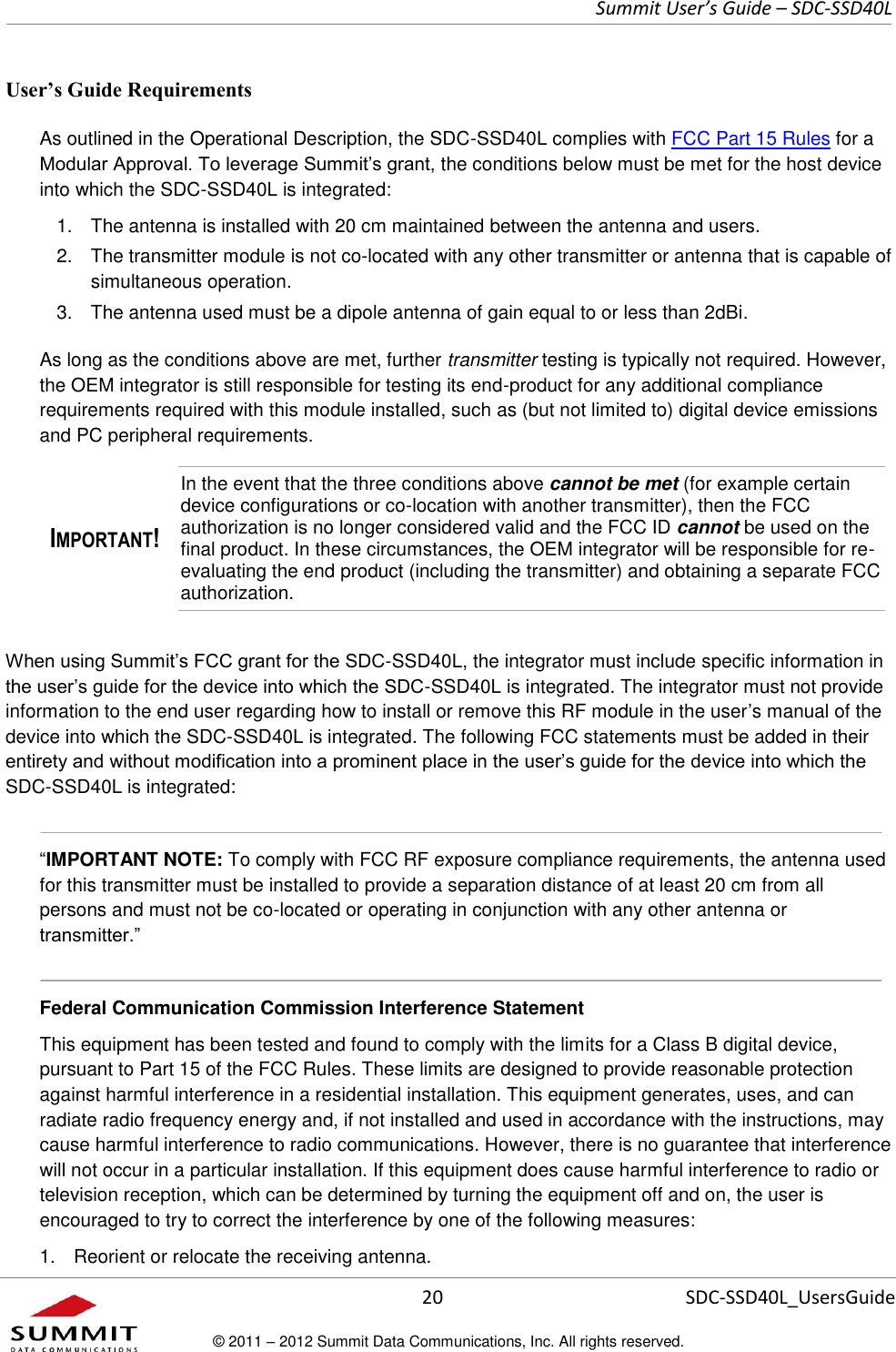     Summit User’s Guide – SDC-SSD40L      20 SDC-SSD40L_UsersGuide © 2011 – 2012 Summit Data Communications, Inc. All rights reserved.  User’s Guide Requirements As outlined in the Operational Description, the SDC-SSD40L complies with FCC Part 15 Rules for a Modular Approval. To leverage Summit’s grant, the conditions below must be met for the host device into which the SDC-SSD40L is integrated:  1.  The antenna is installed with 20 cm maintained between the antenna and users.  2.  The transmitter module is not co-located with any other transmitter or antenna that is capable of simultaneous operation.  3.  The antenna used must be a dipole antenna of gain equal to or less than 2dBi. As long as the conditions above are met, further transmitter testing is typically not required. However, the OEM integrator is still responsible for testing its end-product for any additional compliance requirements required with this module installed, such as (but not limited to) digital device emissions and PC peripheral requirements. IMPORTANT! In the event that the three conditions above cannot be met (for example certain device configurations or co-location with another transmitter), then the FCC authorization is no longer considered valid and the FCC ID cannot be used on the final product. In these circumstances, the OEM integrator will be responsible for re-evaluating the end product (including the transmitter) and obtaining a separate FCC authorization. When using Summit’s FCC grant for the SDC-SSD40L, the integrator must include specific information in the user’s guide for the device into which the SDC-SSD40L is integrated. The integrator must not provide information to the end user regarding how to install or remove this RF module in the user’s manual of the device into which the SDC-SSD40L is integrated. The following FCC statements must be added in their entirety and without modification into a prominent place in the user’s guide for the device into which the SDC-SSD40L is integrated:    “IMPORTANT NOTE: To comply with FCC RF exposure compliance requirements, the antenna used for this transmitter must be installed to provide a separation distance of at least 20 cm from all persons and must not be co-located or operating in conjunction with any other antenna or transmitter.”  Federal Communication Commission Interference Statement  This equipment has been tested and found to comply with the limits for a Class B digital device, pursuant to Part 15 of the FCC Rules. These limits are designed to provide reasonable protection against harmful interference in a residential installation. This equipment generates, uses, and can radiate radio frequency energy and, if not installed and used in accordance with the instructions, may cause harmful interference to radio communications. However, there is no guarantee that interference will not occur in a particular installation. If this equipment does cause harmful interference to radio or television reception, which can be determined by turning the equipment off and on, the user is encouraged to try to correct the interference by one of the following measures:  1.  Reorient or relocate the receiving antenna. 