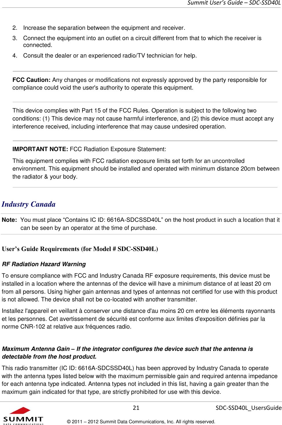     Summit User’s Guide – SDC-SSD40L      21 SDC-SSD40L_UsersGuide © 2011 – 2012 Summit Data Communications, Inc. All rights reserved.  2.  Increase the separation between the equipment and receiver. 3.  Connect the equipment into an outlet on a circuit different from that to which the receiver is connected. 4.  Consult the dealer or an experienced radio/TV technician for help.   FCC Caution: Any changes or modifications not expressly approved by the party responsible for compliance could void the user&apos;s authority to operate this equipment.  This device complies with Part 15 of the FCC Rules. Operation is subject to the following two conditions: (1) This device may not cause harmful interference, and (2) this device must accept any interference received, including interference that may cause undesired operation.  IMPORTANT NOTE: FCC Radiation Exposure Statement:  This equipment complies with FCC radiation exposure limits set forth for an uncontrolled environment. This equipment should be installed and operated with minimum distance 20cm between the radiator &amp; your body.  Industry Canada  Note:  You must place “Contains IC ID: 6616A-SDCSSD40L” on the host product in such a location that it can be seen by an operator at the time of purchase.  User’s Guide Requirements (for Model # SDC-SSD40L) RF Radiation Hazard Warning  To ensure compliance with FCC and Industry Canada RF exposure requirements, this device must be installed in a location where the antennas of the device will have a minimum distance of at least 20 cm from all persons. Using higher gain antennas and types of antennas not certified for use with this product is not allowed. The device shall not be co-located with another transmitter. Installez l&apos;appareil en veillant à conserver une distance d&apos;au moins 20 cm entre les éléments rayonnants et les personnes. Cet avertissement de sécurité est conforme aux limites d&apos;exposition définies par la norme CNR-102 at relative aux fréquences radio. Maximum Antenna Gain – If the integrator configures the device such that the antenna is detectable from the host product. This radio transmitter (IC ID: 6616A-SDCSSD40L) has been approved by Industry Canada to operate with the antenna types listed below with the maximum permissible gain and required antenna impedance for each antenna type indicated. Antenna types not included in this list, having a gain greater than the maximum gain indicated for that type, are strictly prohibited for use with this device. 