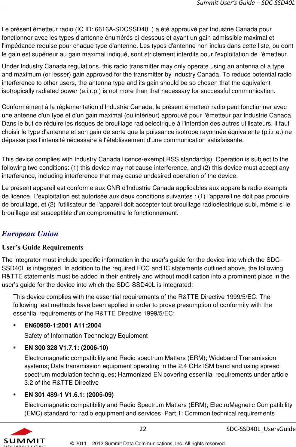     Summit User’s Guide – SDC-SSD40L      22 SDC-SSD40L_UsersGuide © 2011 – 2012 Summit Data Communications, Inc. All rights reserved.  Le présent émetteur radio (IC ID: 6616A-SDCSSD40L) a été approuvé par Industrie Canada pour fonctionner avec les types d&apos;antenne énumérés ci-dessous et ayant un gain admissible maximal et l&apos;impédance requise pour chaque type d&apos;antenne. Les types d&apos;antenne non inclus dans cette liste, ou dont le gain est supérieur au gain maximal indiqué, sont strictement interdits pour l&apos;exploitation de l&apos;émetteur. Under Industry Canada regulations, this radio transmitter may only operate using an antenna of a type and maximum (or lesser) gain approved for the transmitter by Industry Canada. To reduce potential radio interference to other users, the antenna type and its gain should be so chosen that the equivalent isotropically radiated power (e.i.r.p.) is not more than that necessary for successful communication. Conformément à la réglementation d&apos;Industrie Canada, le présent émetteur radio peut fonctionner avec une antenne d&apos;un type et d&apos;un gain maximal (ou inférieur) approuvé pour l&apos;émetteur par Industrie Canada. Dans le but de réduire les risques de brouillage radioélectrique à l&apos;intention des autres utilisateurs, il faut choisir le type d&apos;antenne et son gain de sorte que la puissance isotrope rayonnée équivalente (p.i.r.e.) ne dépasse pas l&apos;intensité nécessaire à l&apos;établissement d&apos;une communication satisfaisante.  This device complies with Industry Canada licence-exempt RSS standard(s). Operation is subject to the following two conditions: (1) this device may not cause interference, and (2) this device must accept any interference, including interference that may cause undesired operation of the device. Le présent appareil est conforme aux CNR d&apos;Industrie Canada applicables aux appareils radio exempts de licence. L&apos;exploitation est autorisée aux deux conditions suivantes : (1) l&apos;appareil ne doit pas produire de brouillage, et (2) l&apos;utilisateur de l&apos;appareil doit accepter tout brouillage radioélectrique subi, même si le brouillage est susceptible d&apos;en compromettre le fonctionnement. European Union User’s Guide Requirements The integrator must include specific information in the user’s guide for the device into which the SDC-SSD40L is integrated. In addition to the required FCC and IC statements outlined above, the following R&amp;TTE statements must be added in their entirety and without modification into a prominent place in the user’s guide for the device into which the SDC-SSD40L is integrated:   This device complies with the essential requirements of the R&amp;TTE Directive 1999/5/EC. The following test methods have been applied in order to prove presumption of conformity with the essential requirements of the R&amp;TTE Directive 1999/5/EC:  EN60950-1:2001 A11:2004 Safety of Information Technology Equipment  EN 300 328 V1.7.1: (2006-10) Electromagnetic compatibility and Radio spectrum Matters (ERM); Wideband Transmission systems; Data transmission equipment operating in the 2,4 GHz ISM band and using spread spectrum modulation techniques; Harmonized EN covering essential requirements under article 3.2 of the R&amp;TTE Directive  EN 301 489-1 V1.6.1: (2005-09) Electromagnetic compatibility and Radio Spectrum Matters (ERM); ElectroMagnetic Compatibility (EMC) standard for radio equipment and services; Part 1: Common technical requirements 