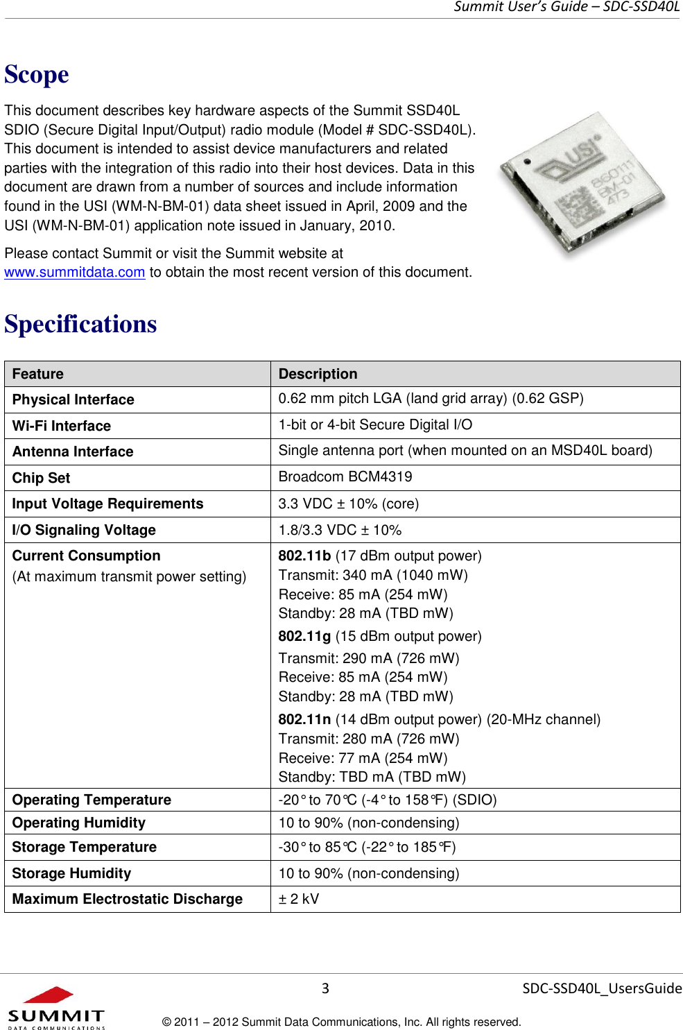     Summit User’s Guide – SDC-SSD40L      3 SDC-SSD40L_UsersGuide © 2011 – 2012 Summit Data Communications, Inc. All rights reserved.  Scope This document describes key hardware aspects of the Summit SSD40L SDIO (Secure Digital Input/Output) radio module (Model # SDC-SSD40L). This document is intended to assist device manufacturers and related parties with the integration of this radio into their host devices. Data in this document are drawn from a number of sources and include information found in the USI (WM-N-BM-01) data sheet issued in April, 2009 and the USI (WM-N-BM-01) application note issued in January, 2010. Please contact Summit or visit the Summit website at www.summitdata.com to obtain the most recent version of this document. Specifications Feature Description Physical Interface 0.62 mm pitch LGA (land grid array) (0.62 GSP) Wi-Fi Interface 1-bit or 4-bit Secure Digital I/O Antenna Interface Single antenna port (when mounted on an MSD40L board) Chip Set Broadcom BCM4319 Input Voltage Requirements 3.3 VDC ± 10% (core)  I/O Signaling Voltage 1.8/3.3 VDC ± 10% Current Consumption (At maximum transmit power setting) 802.11b (17 dBm output power) Transmit: 340 mA (1040 mW) Receive: 85 mA (254 mW) Standby: 28 mA (TBD mW) 802.11g (15 dBm output power) Transmit: 290 mA (726 mW) Receive: 85 mA (254 mW) Standby: 28 mA (TBD mW) 802.11n (14 dBm output power) (20-MHz channel) Transmit: 280 mA (726 mW) Receive: 77 mA (254 mW) Standby: TBD mA (TBD mW) Operating Temperature -20° to 70°C (-4° to 158°F) (SDIO) Operating Humidity 10 to 90% (non-condensing) Storage Temperature -30° to 85°C (-22° to 185°F) Storage Humidity 10 to 90% (non-condensing) Maximum Electrostatic Discharge ± 2 kV 