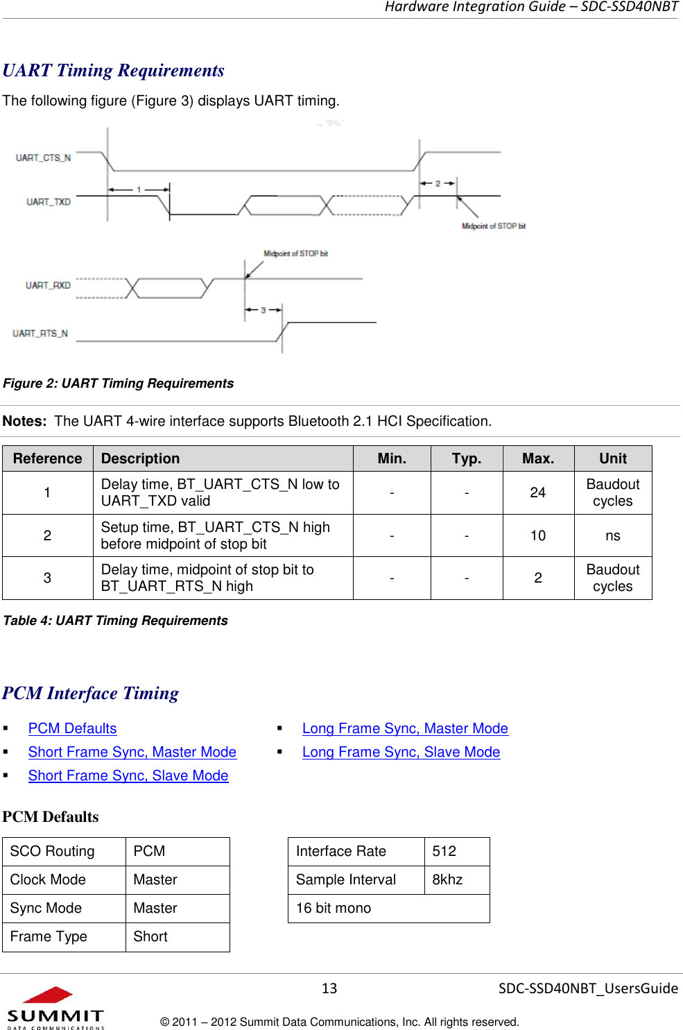     Hardware Integration Guide – SDC-SSD40NBT      13 SDC-SSD40NBT_UsersGuide © 2011 – 2012 Summit Data Communications, Inc. All rights reserved.  UART Timing Requirements The following figure (Figure 3) displays UART timing.  Figure 2: UART Timing Requirements Notes:  The UART 4-wire interface supports Bluetooth 2.1 HCI Specification. Reference Description Min. Typ. Max. Unit 1 Delay time, BT_UART_CTS_N low to UART_TXD valid - - 24 Baudout cycles 2 Setup time, BT_UART_CTS_N high before midpoint of stop bit - - 10 ns 3 Delay time, midpoint of stop bit to BT_UART_RTS_N high - - 2 Baudout cycles  Table 4: UART Timing Requirements  PCM Interface Timing  PCM Defaults  Short Frame Sync, Master Mode  Short Frame Sync, Slave Mode  Long Frame Sync, Master Mode  Long Frame Sync, Slave Mode PCM Defaults SCO Routing PCM  Interface Rate 512 Clock Mode Master  Sample Interval 8khz Sync Mode Master  16 bit mono Frame Type Short  