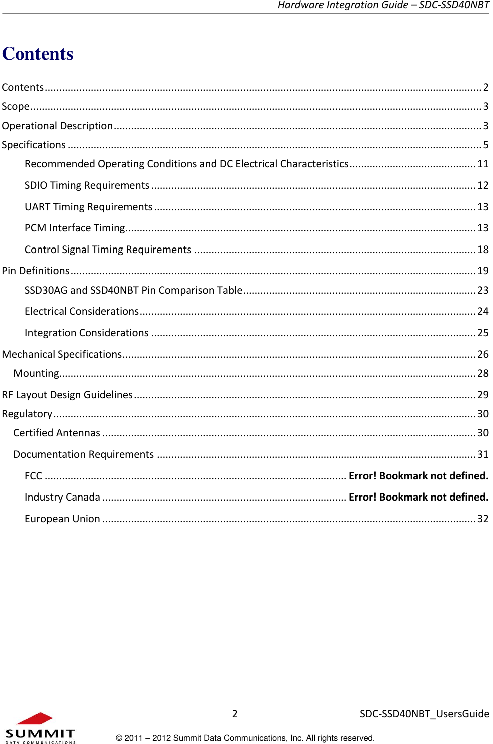     Hardware Integration Guide – SDC-SSD40NBT      2 SDC-SSD40NBT_UsersGuide © 2011 – 2012 Summit Data Communications, Inc. All rights reserved.  Contents Contents ........................................................................................................................................................ 2 Scope ............................................................................................................................................................. 3 Operational Description ................................................................................................................................ 3 Specifications ................................................................................................................................................ 5 Recommended Operating Conditions and DC Electrical Characteristics ............................................ 11 SDIO Timing Requirements ................................................................................................................. 12 UART Timing Requirements ................................................................................................................ 13 PCM Interface Timing .......................................................................................................................... 13 Control Signal Timing Requirements .................................................................................................. 18 Pin Definitions ............................................................................................................................................. 19 SSD30AG and SSD40NBT Pin Comparison Table ................................................................................. 23 Electrical Considerations ..................................................................................................................... 24 Integration Considerations ................................................................................................................. 25 Mechanical Specifications ........................................................................................................................... 26 Mounting................................................................................................................................................. 28 RF Layout Design Guidelines ....................................................................................................................... 29 Regulatory ................................................................................................................................................... 30 Certified Antennas .................................................................................................................................. 30 Documentation Requirements ............................................................................................................... 31 FCC ......................................................................................................... Error! Bookmark not defined. Industry Canada ..................................................................................... Error! Bookmark not defined. European Union .................................................................................................................................. 32      