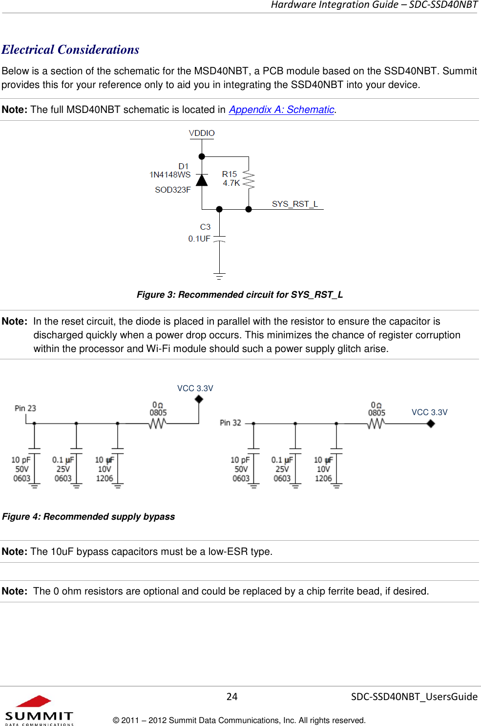     Hardware Integration Guide – SDC-SSD40NBT      24 SDC-SSD40NBT_UsersGuide © 2011 – 2012 Summit Data Communications, Inc. All rights reserved.  Electrical Considerations Below is a section of the schematic for the MSD40NBT, a PCB module based on the SSD40NBT. Summit provides this for your reference only to aid you in integrating the SSD40NBT into your device.  Note: The full MSD40NBT schematic is located in Appendix A: Schematic.  Figure 3: Recommended circuit for SYS_RST_L Note:  In the reset circuit, the diode is placed in parallel with the resistor to ensure the capacitor is discharged quickly when a power drop occurs. This minimizes the chance of register corruption within the processor and Wi-Fi module should such a power supply glitch arise.     Figure 4: Recommended supply bypass Note: The 10uF bypass capacitors must be a low-ESR type.  Note:  The 0 ohm resistors are optional and could be replaced by a chip ferrite bead, if desired.    VCC 3.3V VCC 3.3V 