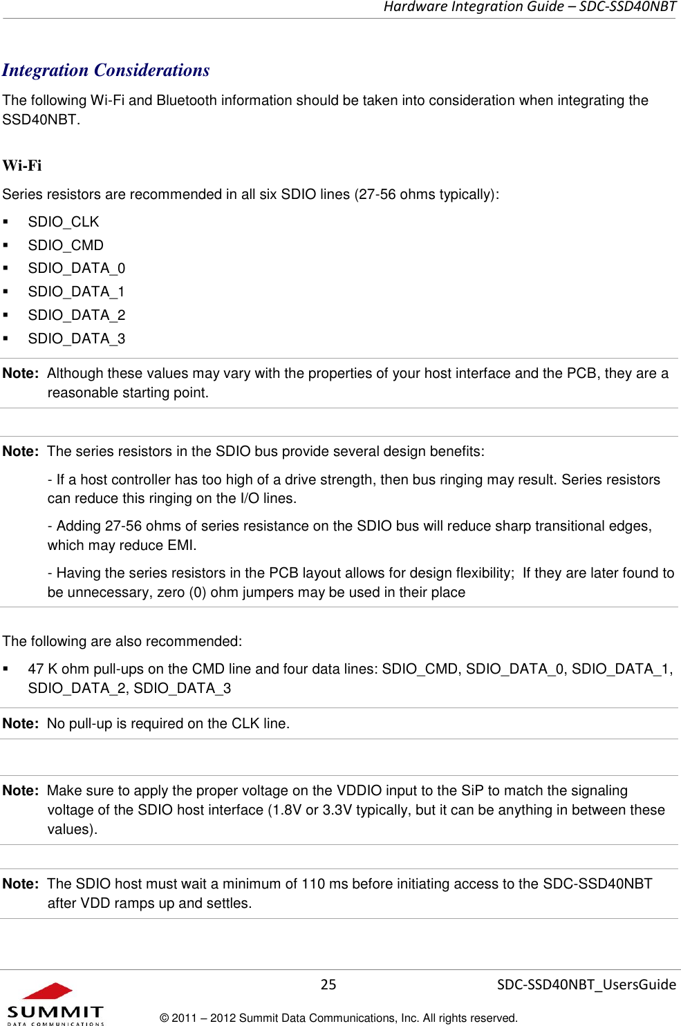     Hardware Integration Guide – SDC-SSD40NBT      25 SDC-SSD40NBT_UsersGuide © 2011 – 2012 Summit Data Communications, Inc. All rights reserved.  Integration Considerations The following Wi-Fi and Bluetooth information should be taken into consideration when integrating the SSD40NBT. Wi-Fi  Series resistors are recommended in all six SDIO lines (27-56 ohms typically):   SDIO_CLK    SDIO_CMD   SDIO_DATA_0   SDIO_DATA_1   SDIO_DATA_2   SDIO_DATA_3 Note:  Although these values may vary with the properties of your host interface and the PCB, they are a reasonable starting point.  Note:  The series resistors in the SDIO bus provide several design benefits:   - If a host controller has too high of a drive strength, then bus ringing may result. Series resistors can reduce this ringing on the I/O lines.     - Adding 27-56 ohms of series resistance on the SDIO bus will reduce sharp transitional edges, which may reduce EMI.   - Having the series resistors in the PCB layout allows for design flexibility;  If they are later found to be unnecessary, zero (0) ohm jumpers may be used in their place The following are also recommended:   47 K ohm pull-ups on the CMD line and four data lines: SDIO_CMD, SDIO_DATA_0, SDIO_DATA_1, SDIO_DATA_2, SDIO_DATA_3 Note:  No pull-up is required on the CLK line.  Note:  Make sure to apply the proper voltage on the VDDIO input to the SiP to match the signaling voltage of the SDIO host interface (1.8V or 3.3V typically, but it can be anything in between these values).  Note:  The SDIO host must wait a minimum of 110 ms before initiating access to the SDC-SSD40NBT after VDD ramps up and settles. 