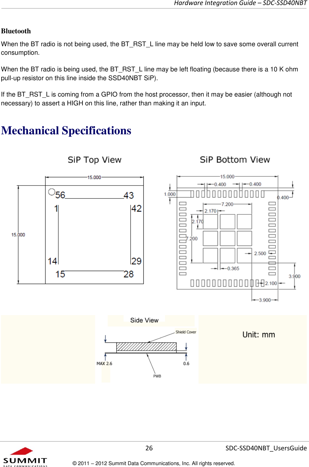     Hardware Integration Guide – SDC-SSD40NBT      26 SDC-SSD40NBT_UsersGuide © 2011 – 2012 Summit Data Communications, Inc. All rights reserved.  Bluetooth When the BT radio is not being used, the BT_RST_L line may be held low to save some overall current consumption. When the BT radio is being used, the BT_RST_L line may be left floating (because there is a 10 K ohm pull-up resistor on this line inside the SSD40NBT SiP).   If the BT_RST_L is coming from a GPIO from the host processor, then it may be easier (although not necessary) to assert a HIGH on this line, rather than making it an input.   Mechanical Specifications   