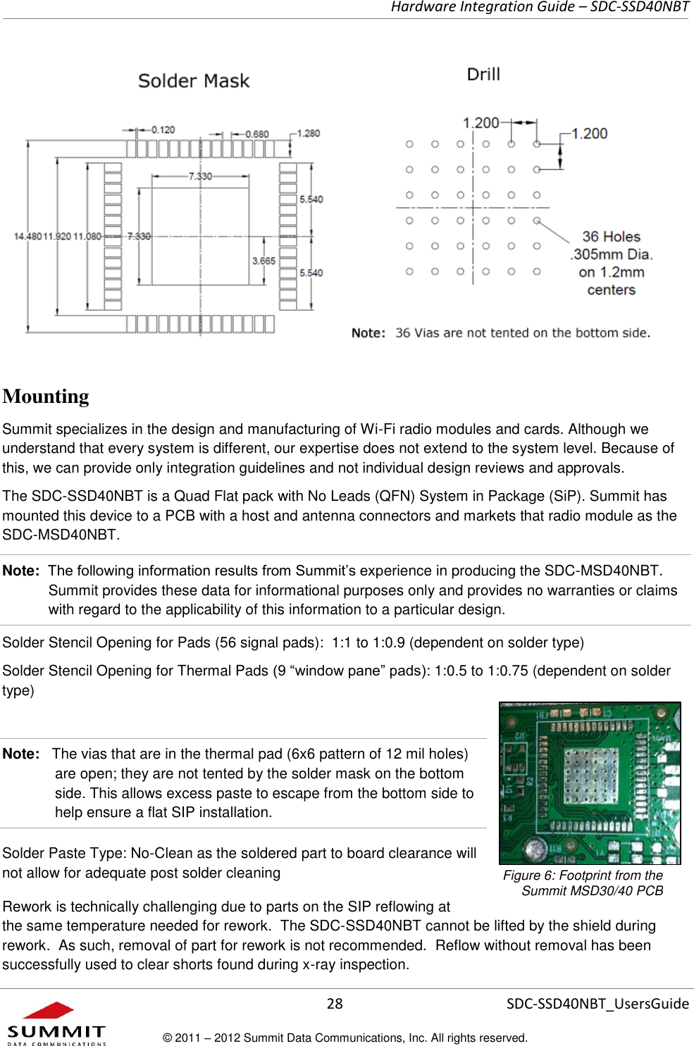     Hardware Integration Guide – SDC-SSD40NBT      28 SDC-SSD40NBT_UsersGuide © 2011 – 2012 Summit Data Communications, Inc. All rights reserved.      Mounting  Summit specializes in the design and manufacturing of Wi-Fi radio modules and cards. Although we understand that every system is different, our expertise does not extend to the system level. Because of this, we can provide only integration guidelines and not individual design reviews and approvals.  The SDC-SSD40NBT is a Quad Flat pack with No Leads (QFN) System in Package (SiP). Summit has mounted this device to a PCB with a host and antenna connectors and markets that radio module as the SDC-MSD40NBT.  Note:  The following information results from Summit’s experience in producing the SDC-MSD40NBT. Summit provides these data for informational purposes only and provides no warranties or claims with regard to the applicability of this information to a particular design.  Solder Stencil Opening for Pads (56 signal pads):  1:1 to 1:0.9 (dependent on solder type) Solder Stencil Opening for Thermal Pads (9 “window pane” pads): 1:0.5 to 1:0.75 (dependent on solder type)    Note:   The vias that are in the thermal pad (6x6 pattern of 12 mil holes) are open; they are not tented by the solder mask on the bottom side. This allows excess paste to escape from the bottom side to help ensure a flat SIP installation.  Solder Paste Type: No-Clean as the soldered part to board clearance will not allow for adequate post solder cleaning  Rework is technically challenging due to parts on the SIP reflowing at the same temperature needed for rework.  The SDC-SSD40NBT cannot be lifted by the shield during rework.  As such, removal of part for rework is not recommended.  Reflow without removal has been successfully used to clear shorts found during x-ray inspection. Figure 6: Footprint from the  Summit MSD30/40 PCB 