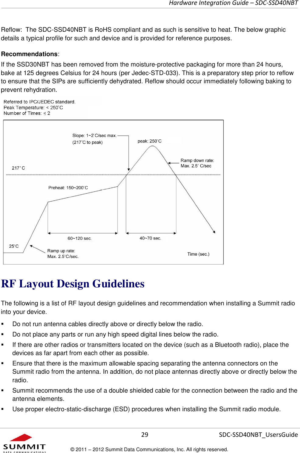     Hardware Integration Guide – SDC-SSD40NBT      29 SDC-SSD40NBT_UsersGuide © 2011 – 2012 Summit Data Communications, Inc. All rights reserved.  Reflow:  The SDC-SSD40NBT is RoHS compliant and as such is sensitive to heat. The below graphic details a typical profile for such and device and is provided for reference purposes.  Recommendations: If the SSD30NBT has been removed from the moisture-protective packaging for more than 24 hours, bake at 125 degrees Celsius for 24 hours (per Jedec-STD-033). This is a preparatory step prior to reflow to ensure that the SIPs are sufficiently dehydrated. Reflow should occur immediately following baking to prevent rehydration.  RF Layout Design Guidelines The following is a list of RF layout design guidelines and recommendation when installing a Summit radio into your device.    Do not run antenna cables directly above or directly below the radio.   Do not place any parts or run any high speed digital lines below the radio.   If there are other radios or transmitters located on the device (such as a Bluetooth radio), place the devices as far apart from each other as possible.   Ensure that there is the maximum allowable spacing separating the antenna connectors on the Summit radio from the antenna. In addition, do not place antennas directly above or directly below the radio.   Summit recommends the use of a double shielded cable for the connection between the radio and the antenna elements.   Use proper electro-static-discharge (ESD) procedures when installing the Summit radio module.  