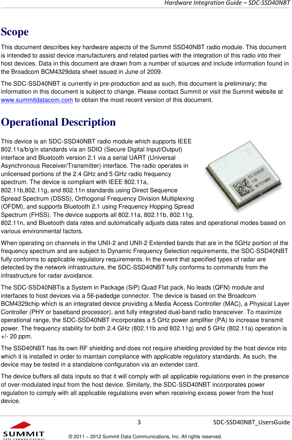     Hardware Integration Guide – SDC-SSD40NBT      3 SDC-SSD40NBT_UsersGuide © 2011 – 2012 Summit Data Communications, Inc. All rights reserved.  Scope This document describes key hardware aspects of the Summit SSD40NBT radio module. This document is intended to assist device manufacturers and related parties with the integration of this radio into their host devices. Data in this document are drawn from a number of sources and include information found in the Broadcom BCM4329data sheet issued in June of 2009. The SDC-SSD40NBT is currently in pre-production and as such, this document is preliminary; the information in this document is subject to change. Please contact Summit or visit the Summit website at www.summitdatacom.com to obtain the most recent version of this document. Operational Description This device is an SDC-SSD40NBT radio module which supports IEEE 802.11a/b/g/n standards via an SDIO (Secure Digital Input/Output) interface and Bluetooth version 2.1 via a serial UART (Universal Asynchronous Receiver/Transmitter) interface. The radio operates in unlicensed portions of the 2.4 GHz and 5 GHz radio frequency spectrum. The device is compliant with IEEE 802.11a, 802.11b,802.11g, and 802.11n standards using Direct Sequence Spread Spectrum (DSSS), Orthogonal Frequency Division Multiplexing (OFDM), and supports Bluetooth 2.1 using Frequency Hopping Spread Spectrum (FHSS). The device supports all 802.11a, 802.11b, 802.11g, 802.11n, and Bluetooth data rates and automatically adjusts data rates and operational modes based on various environmental factors. When operating on channels in the UNII-2 and UNII-2 Extended bands that are in the 5GHz portion of the frequency spectrum and are subject to Dynamic Frequency Selection requirements, the SDC-SSD40NBT fully conforms to applicable regulatory requirements. In the event that specified types of radar are detected by the network infrastructure, the SDC-SSD40NBT fully conforms to commands from the infrastructure for radar avoidance.  The SDC-SSD40NBTis a System in Package (SiP) Quad Flat pack, No leads (QFN) module and interfaces to host devices via a 56-padedge connector. The device is based on the Broadcom BCM4329chip which is an integrated device providing a Media Access Controller (MAC), a Physical Layer Controller (PHY or baseband processor), and fully integrated dual-band radio transceiver. To maximize operational range, the SDC-SSD40NBT incorporates a 5 GHz power amplifier (PA) to increase transmit power. The frequency stability for both 2.4 GHz (802.11b and 802.11g) and 5 GHz (802.11a) operation is +/- 20 ppm.  The SSD40NBT has its own RF shielding and does not require shielding provided by the host device into which it is installed in order to maintain compliance with applicable regulatory standards. As such, the device may be tested in a standalone configuration via an extender card.  The device buffers all data inputs so that it will comply with all applicable regulations even in the presence of over-modulated input from the host device. Similarly, the SDC-SSD40NBT incorporates power regulation to comply with all applicable regulations even when receiving excess power from the host device.  