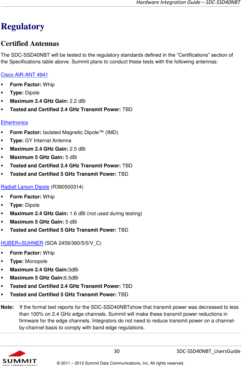     Hardware Integration Guide – SDC-SSD40NBT      30 SDC-SSD40NBT_UsersGuide © 2011 – 2012 Summit Data Communications, Inc. All rights reserved.  Regulatory Certified Antennas The SDC-SSD40NBT will be tested to the regulatory standards defined in the “Certifications” section of the Specifications table above. Summit plans to conduct these tests with the following antennas: Cisco AIR-ANT 4941   Form Factor: Whip  Type: Dipole  Maximum 2.4 GHz Gain: 2.2 dBi  Tested and Certified 2.4 GHz Transmit Power: TBD Ethertronics  Form Factor: Isolated Magnetic Dipole™ (IMD)  Type: GY Internal Antenna  Maximum 2.4 GHz Gain: 2.5 dBi  Maximum 5 GHz Gain: 5 dBi  Tested and Certified 2.4 GHz Transmit Power: TBD  Tested and Certified 5 GHz Transmit Power: TBD Radiall Larson Dipole (R380500314)   Form Factor: Whip  Type: Dipole  Maximum 2.4 GHz Gain: 1.6 dBi (not used during testing)  Maximum 5 GHz Gain: 5 dBi  Tested and Certified 5 GHz Transmit Power: TBD HUBER+SUHNER (SOA 2459/360/5/0/V_C)  Form Factor: Whip  Type: Monopole  Maximum 2.4 GHz Gain:3dBi  Maximum 5 GHz Gain:6.5dBi  Tested and Certified 2.4 GHz Transmit Power: TBD  Tested and Certified 5 GHz Transmit Power: TBD Note:    If the formal test reports for the SDC-SSD40NBTshow that transmit power was decreased to less than 100% on 2.4 GHz edge channels. Summit will make these transmit power reductions in firmware for the edge channels. Integrators do not need to reduce transmit power on a channel-by-channel basis to comply with band edge regulations.  