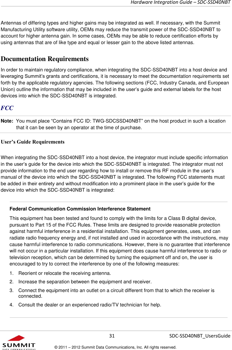     Hardware Integration Guide – SDC-SSD40NBT      31 SDC-SSD40NBT_UsersGuide © 2011 – 2012 Summit Data Communications, Inc. All rights reserved.  Antennas of differing types and higher gains may be integrated as well. If necessary, with the Summit Manufacturing Utility software utility, OEMs may reduce the transmit power of the SDC-SSD40NBT to account for higher antenna gain. In some cases, OEMs may be able to reduce certification efforts by using antennas that are of like type and equal or lesser gain to the above listed antennas.  Documentation Requirements In order to maintain regulatory compliance, when integrating the SDC-SSD40NBT into a host device and leveraging Summit’s grants and certifications, it is necessary to meet the documentation requirements set forth by the applicable regulatory agencies. The following sections (FCC, Industry Canada, and European Union) outline the information that may be included in the user’s guide and external labels for the host devices into which the SDC-SSD40NBT is integrated.  FCC Note:  You must place “Contains FCC ID: TWG-SDCSSD40NBT” on the host product in such a location that it can be seen by an operator at the time of purchase.  User’s Guide Requirements When integrating the SDC-SSD40NBT into a host device, the integrator must include specific information in the user’s guide for the device into which the SDC-SSD40NBT is integrated. The integrator must not provide information to the end user regarding how to install or remove this RF module in the user’s manual of the device into which the SDC-SSD40NBT is integrated. The following FCC statements must be added in their entirety and without modification into a prominent place in the user’s guide for the device into which the SDC-SSD40NBT is integrated:    Federal Communication Commission Interference Statement  This equipment has been tested and found to comply with the limits for a Class B digital device, pursuant to Part 15 of the FCC Rules. These limits are designed to provide reasonable protection against harmful interference in a residential installation. This equipment generates, uses, and can radiate radio frequency energy and, if not installed and used in accordance with the instructions, may cause harmful interference to radio communications. However, there is no guarantee that interference will not occur in a particular installation. If this equipment does cause harmful interference to radio or television reception, which can be determined by turning the equipment off and on, the user is encouraged to try to correct the interference by one of the following measures:  1.  Reorient or relocate the receiving antenna. 2.  Increase the separation between the equipment and receiver. 3.  Connect the equipment into an outlet on a circuit different from that to which the receiver is connected. 4.  Consult the dealer or an experienced radio/TV technician for help.   