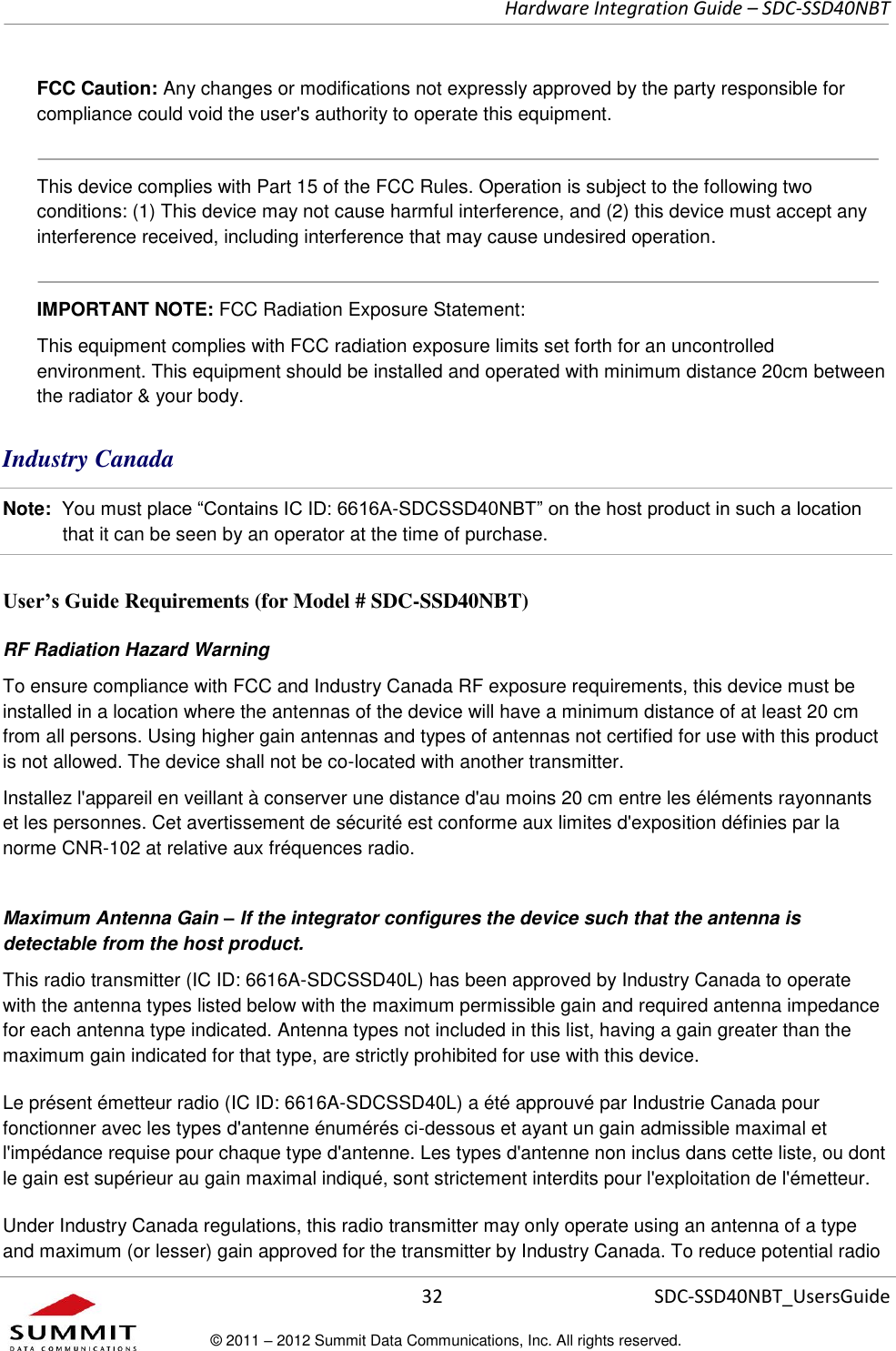     Hardware Integration Guide – SDC-SSD40NBT      32 SDC-SSD40NBT_UsersGuide © 2011 – 2012 Summit Data Communications, Inc. All rights reserved.  FCC Caution: Any changes or modifications not expressly approved by the party responsible for compliance could void the user&apos;s authority to operate this equipment.  This device complies with Part 15 of the FCC Rules. Operation is subject to the following two conditions: (1) This device may not cause harmful interference, and (2) this device must accept any interference received, including interference that may cause undesired operation.  IMPORTANT NOTE: FCC Radiation Exposure Statement:  This equipment complies with FCC radiation exposure limits set forth for an uncontrolled environment. This equipment should be installed and operated with minimum distance 20cm between the radiator &amp; your body.  Industry Canada  Note:  You must place “Contains IC ID: 6616A-SDCSSD40NBT” on the host product in such a location that it can be seen by an operator at the time of purchase.  User’s Guide Requirements (for Model # SDC-SSD40NBT) RF Radiation Hazard Warning  To ensure compliance with FCC and Industry Canada RF exposure requirements, this device must be installed in a location where the antennas of the device will have a minimum distance of at least 20 cm from all persons. Using higher gain antennas and types of antennas not certified for use with this product is not allowed. The device shall not be co-located with another transmitter. Installez l&apos;appareil en veillant à conserver une distance d&apos;au moins 20 cm entre les éléments rayonnants et les personnes. Cet avertissement de sécurité est conforme aux limites d&apos;exposition définies par la norme CNR-102 at relative aux fréquences radio. Maximum Antenna Gain – If the integrator configures the device such that the antenna is detectable from the host product. This radio transmitter (IC ID: 6616A-SDCSSD40L) has been approved by Industry Canada to operate with the antenna types listed below with the maximum permissible gain and required antenna impedance for each antenna type indicated. Antenna types not included in this list, having a gain greater than the maximum gain indicated for that type, are strictly prohibited for use with this device. Le présent émetteur radio (IC ID: 6616A-SDCSSD40L) a été approuvé par Industrie Canada pour fonctionner avec les types d&apos;antenne énumérés ci-dessous et ayant un gain admissible maximal et l&apos;impédance requise pour chaque type d&apos;antenne. Les types d&apos;antenne non inclus dans cette liste, ou dont le gain est supérieur au gain maximal indiqué, sont strictement interdits pour l&apos;exploitation de l&apos;émetteur. Under Industry Canada regulations, this radio transmitter may only operate using an antenna of a type and maximum (or lesser) gain approved for the transmitter by Industry Canada. To reduce potential radio 