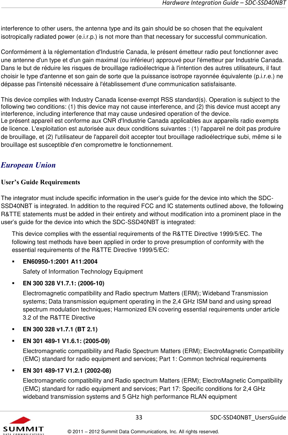     Hardware Integration Guide – SDC-SSD40NBT      33 SDC-SSD40NBT_UsersGuide © 2011 – 2012 Summit Data Communications, Inc. All rights reserved.  interference to other users, the antenna type and its gain should be so chosen that the equivalent isotropically radiated power (e.i.r.p.) is not more than that necessary for successful communication. Conformément à la réglementation d&apos;Industrie Canada, le présent émetteur radio peut fonctionner avec une antenne d&apos;un type et d&apos;un gain maximal (ou inférieur) approuvé pour l&apos;émetteur par Industrie Canada. Dans le but de réduire les risques de brouillage radioélectrique à l&apos;intention des autres utilisateurs, il faut choisir le type d&apos;antenne et son gain de sorte que la puissance isotrope rayonnée équivalente (p.i.r.e.) ne dépasse pas l&apos;intensité nécessaire à l&apos;établissement d&apos;une communication satisfaisante. This device complies with Industry Canada license-exempt RSS standard(s). Operation is subject to the following two conditions: (1) this device may not cause interference, and (2) this device must accept any interference, including interference that may cause undesired operation of the device. Le présent appareil est conforme aux CNR d&apos;Industrie Canada applicables aux appareils radio exempts de licence. L&apos;exploitation est autorisée aux deux conditions suivantes : (1) l&apos;appareil ne doit pas produire de brouillage, et (2) l&apos;utilisateur de l&apos;appareil doit accepter tout brouillage radioélectrique subi, même si le brouillage est susceptible d&apos;en compromettre le fonctionnement. European Union User’s Guide Requirements The integrator must include specific information in the user’s guide for the device into which the SDC-SSD40NBT is integrated. In addition to the required FCC and IC statements outlined above, the following R&amp;TTE statements must be added in their entirety and without modification into a prominent place in the user’s guide for the device into which the SDC-SSD40NBT is integrated:   This device complies with the essential requirements of the R&amp;TTE Directive 1999/5/EC. The following test methods have been applied in order to prove presumption of conformity with the essential requirements of the R&amp;TTE Directive 1999/5/EC:  EN60950-1:2001 A11:2004 Safety of Information Technology Equipment  EN 300 328 V1.7.1: (2006-10) Electromagnetic compatibility and Radio spectrum Matters (ERM); Wideband Transmission systems; Data transmission equipment operating in the 2,4 GHz ISM band and using spread spectrum modulation techniques; Harmonized EN covering essential requirements under article 3.2 of the R&amp;TTE Directive  EN 300 328 v1.7.1 (BT 2.1)  EN 301 489-1 V1.6.1: (2005-09) Electromagnetic compatibility and Radio Spectrum Matters (ERM); ElectroMagnetic Compatibility (EMC) standard for radio equipment and services; Part 1: Common technical requirements  EN 301 489-17 V1.2.1 (2002-08)   Electromagnetic compatibility and Radio spectrum Matters (ERM); ElectroMagnetic Compatibility (EMC) standard for radio equipment and services; Part 17: Specific conditions for 2,4 GHz wideband transmission systems and 5 GHz high performance RLAN equipment 