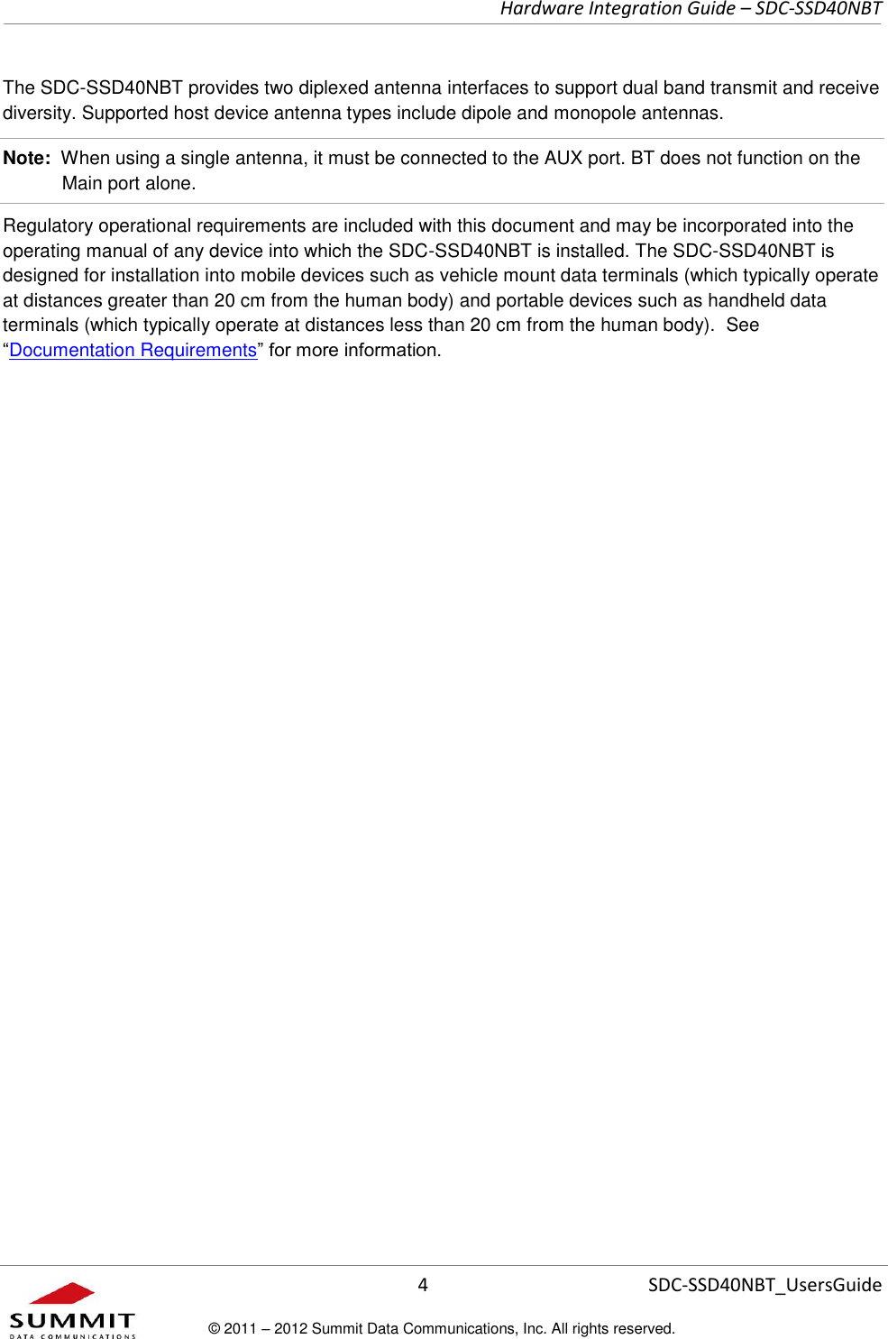     Hardware Integration Guide – SDC-SSD40NBT      4 SDC-SSD40NBT_UsersGuide © 2011 – 2012 Summit Data Communications, Inc. All rights reserved.  The SDC-SSD40NBT provides two diplexed antenna interfaces to support dual band transmit and receive diversity. Supported host device antenna types include dipole and monopole antennas. Note:  When using a single antenna, it must be connected to the AUX port. BT does not function on the Main port alone. Regulatory operational requirements are included with this document and may be incorporated into the operating manual of any device into which the SDC-SSD40NBT is installed. The SDC-SSD40NBT is designed for installation into mobile devices such as vehicle mount data terminals (which typically operate at distances greater than 20 cm from the human body) and portable devices such as handheld data terminals (which typically operate at distances less than 20 cm from the human body).  See “Documentation Requirements” for more information.   