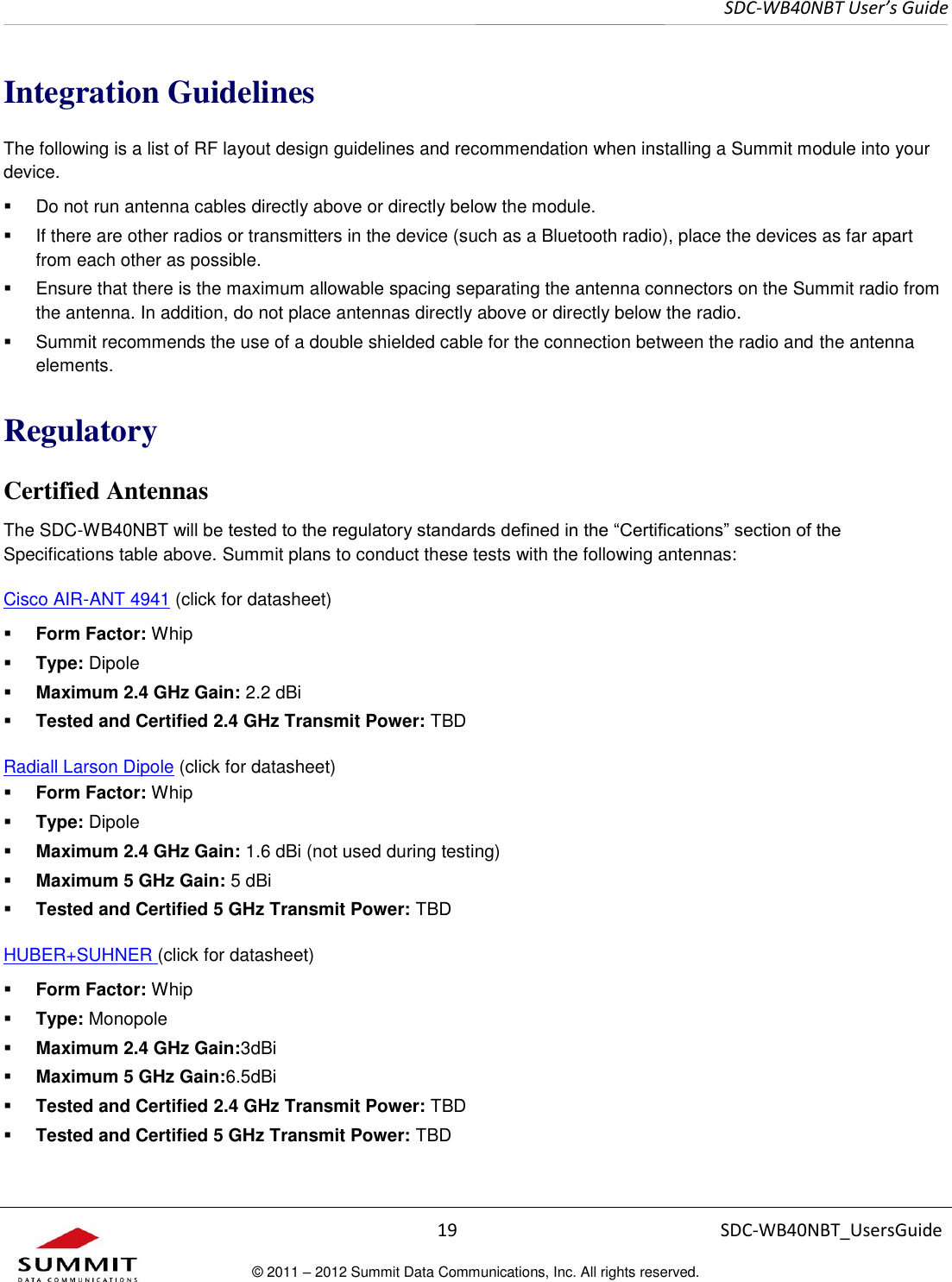     SDC-WB40NBT User’s Guide  19 SDC-WB40NBT_UsersGuide © 2011 – 2012 Summit Data Communications, Inc. All rights reserved.  Integration Guidelines The following is a list of RF layout design guidelines and recommendation when installing a Summit module into your device.    Do not run antenna cables directly above or directly below the module.   If there are other radios or transmitters in the device (such as a Bluetooth radio), place the devices as far apart from each other as possible.   Ensure that there is the maximum allowable spacing separating the antenna connectors on the Summit radio from the antenna. In addition, do not place antennas directly above or directly below the radio.   Summit recommends the use of a double shielded cable for the connection between the radio and the antenna elements. Regulatory Certified Antennas The SDC-WB40NBT will be tested to the regulatory standards defined in the “Certifications” section of the Specifications table above. Summit plans to conduct these tests with the following antennas: Cisco AIR-ANT 4941 (click for datasheet)   Form Factor: Whip  Type: Dipole  Maximum 2.4 GHz Gain: 2.2 dBi  Tested and Certified 2.4 GHz Transmit Power: TBD Radiall Larson Dipole (click for datasheet)   Form Factor: Whip  Type: Dipole  Maximum 2.4 GHz Gain: 1.6 dBi (not used during testing)  Maximum 5 GHz Gain: 5 dBi  Tested and Certified 5 GHz Transmit Power: TBD HUBER+SUHNER (click for datasheet)   Form Factor: Whip  Type: Monopole  Maximum 2.4 GHz Gain:3dBi  Maximum 5 GHz Gain:6.5dBi  Tested and Certified 2.4 GHz Transmit Power: TBD  Tested and Certified 5 GHz Transmit Power: TBD 