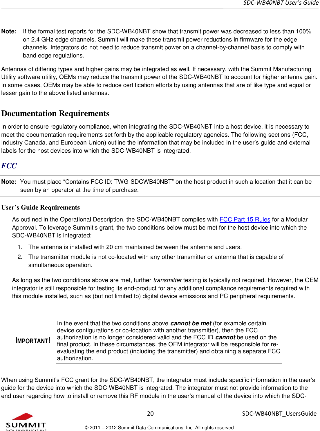     SDC-WB40NBT User’s Guide  20 SDC-WB40NBT_UsersGuide © 2011 – 2012 Summit Data Communications, Inc. All rights reserved.  Note:  If the formal test reports for the SDC-WB40NBT show that transmit power was decreased to less than 100% on 2.4 GHz edge channels. Summit will make these transmit power reductions in firmware for the edge channels. Integrators do not need to reduce transmit power on a channel-by-channel basis to comply with band edge regulations.  Antennas of differing types and higher gains may be integrated as well. If necessary, with the Summit Manufacturing Utility software utility, OEMs may reduce the transmit power of the SDC-WB40NBT to account for higher antenna gain. In some cases, OEMs may be able to reduce certification efforts by using antennas that are of like type and equal or lesser gain to the above listed antennas.  Documentation Requirements In order to ensure regulatory compliance, when integrating the SDC-WB40NBT into a host device, it is necessary to meet the documentation requirements set forth by the applicable regulatory agencies. The following sections (FCC, Industry Canada, and European Union) outline the information that may be included in the user’s guide and external labels for the host devices into which the SDC-WB40NBT is integrated.  FCC Note:  You must place “Contains FCC ID: TWG-SDCWB40NBT” on the host product in such a location that it can be seen by an operator at the time of purchase.  User’s Guide Requirements As outlined in the Operational Description, the SDC-WB40NBT complies with FCC Part 15 Rules for a Modular Approval. To leverage Summit’s grant, the two conditions below must be met for the host device into which the SDC-WB40NBT is integrated:  1.  The antenna is installed with 20 cm maintained between the antenna and users. 2.  The transmitter module is not co-located with any other transmitter or antenna that is capable of simultaneous operation.  As long as the two conditions above are met, further transmitter testing is typically not required. However, the OEM integrator is still responsible for testing its end-product for any additional compliance requirements required with this module installed, such as (but not limited to) digital device emissions and PC peripheral requirements.  IMPORTANT! In the event that the two conditions above cannot be met (for example certain device configurations or co-location with another transmitter), then the FCC authorization is no longer considered valid and the FCC ID cannot be used on the final product. In these circumstances, the OEM integrator will be responsible for re-evaluating the end product (including the transmitter) and obtaining a separate FCC authorization. When using Summit’s FCC grant for the SDC-WB40NBT, the integrator must include specific information in the user’s guide for the device into which the SDC-WB40NBT is integrated. The integrator must not provide information to the end user regarding how to install or remove this RF module in the user’s manual of the device into which the SDC-