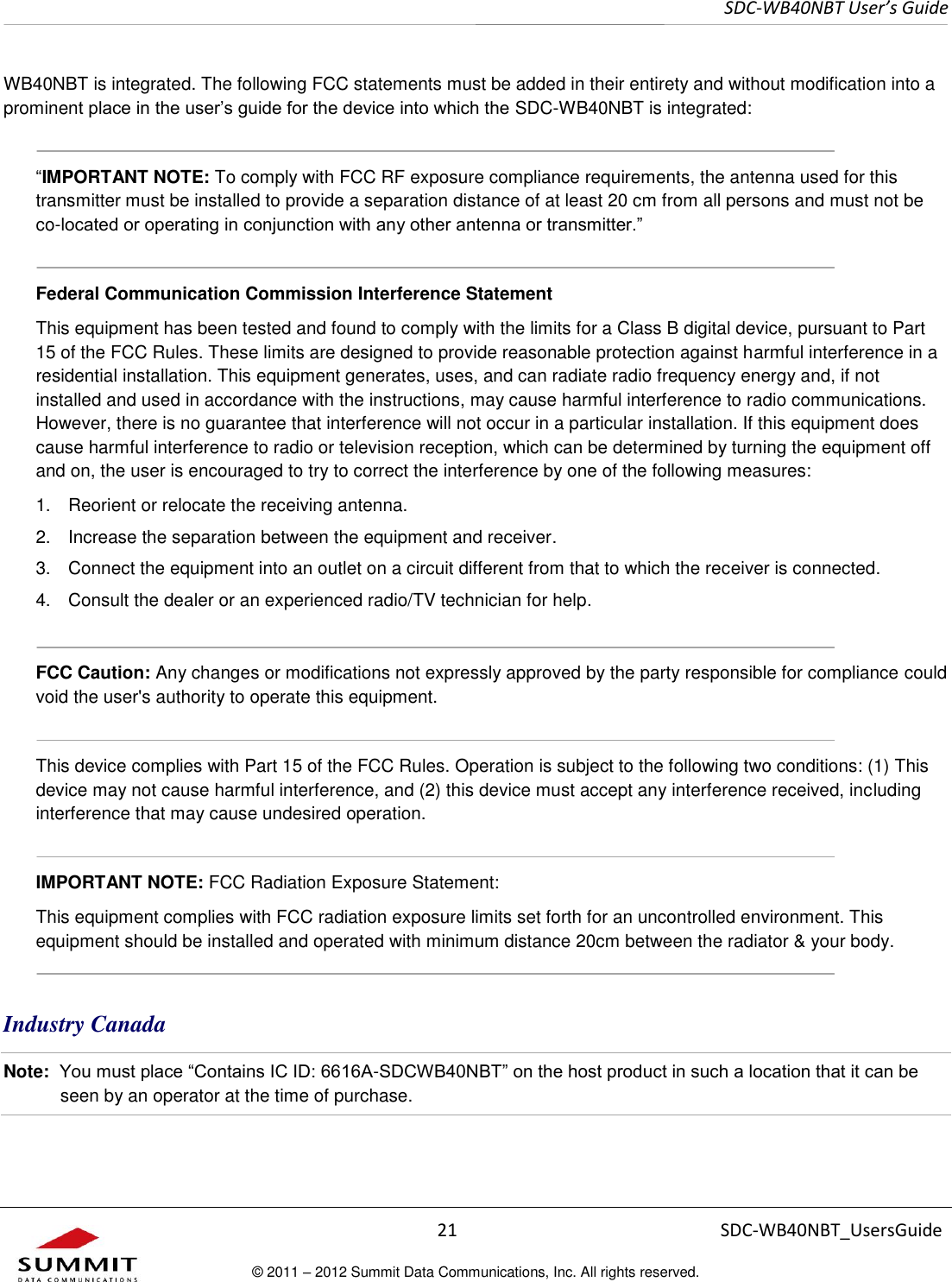     SDC-WB40NBT User’s Guide  21 SDC-WB40NBT_UsersGuide © 2011 – 2012 Summit Data Communications, Inc. All rights reserved.  WB40NBT is integrated. The following FCC statements must be added in their entirety and without modification into a prominent place in the user’s guide for the device into which the SDC-WB40NBT is integrated:    “IMPORTANT NOTE: To comply with FCC RF exposure compliance requirements, the antenna used for this transmitter must be installed to provide a separation distance of at least 20 cm from all persons and must not be co-located or operating in conjunction with any other antenna or transmitter.”  Federal Communication Commission Interference Statement  This equipment has been tested and found to comply with the limits for a Class B digital device, pursuant to Part 15 of the FCC Rules. These limits are designed to provide reasonable protection against harmful interference in a residential installation. This equipment generates, uses, and can radiate radio frequency energy and, if not installed and used in accordance with the instructions, may cause harmful interference to radio communications. However, there is no guarantee that interference will not occur in a particular installation. If this equipment does cause harmful interference to radio or television reception, which can be determined by turning the equipment off and on, the user is encouraged to try to correct the interference by one of the following measures:  1.  Reorient or relocate the receiving antenna. 2.  Increase the separation between the equipment and receiver. 3.  Connect the equipment into an outlet on a circuit different from that to which the receiver is connected. 4.  Consult the dealer or an experienced radio/TV technician for help.  FCC Caution: Any changes or modifications not expressly approved by the party responsible for compliance could void the user&apos;s authority to operate this equipment.  This device complies with Part 15 of the FCC Rules. Operation is subject to the following two conditions: (1) This device may not cause harmful interference, and (2) this device must accept any interference received, including interference that may cause undesired operation.  IMPORTANT NOTE: FCC Radiation Exposure Statement:  This equipment complies with FCC radiation exposure limits set forth for an uncontrolled environment. This equipment should be installed and operated with minimum distance 20cm between the radiator &amp; your body.  Industry Canada Note:  You must place “Contains IC ID: 6616A-SDCWB40NBT” on the host product in such a location that it can be seen by an operator at the time of purchase.  