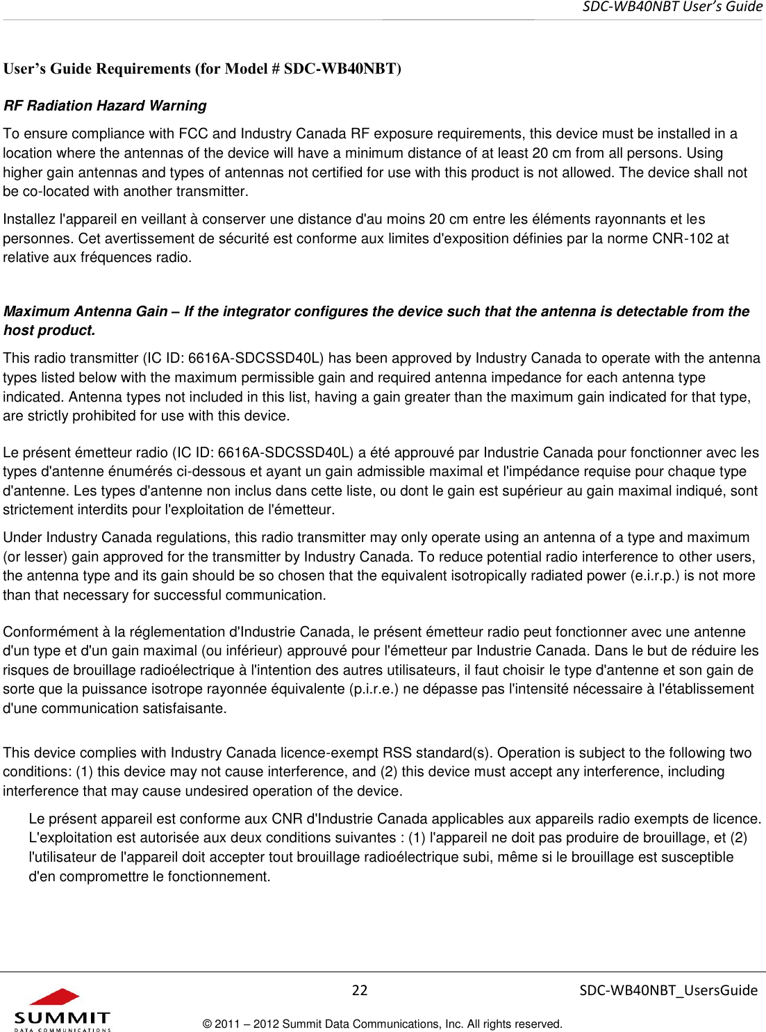     SDC-WB40NBT User’s Guide  22 SDC-WB40NBT_UsersGuide © 2011 – 2012 Summit Data Communications, Inc. All rights reserved.  User’s Guide Requirements (for Model # SDC-WB40NBT) RF Radiation Hazard Warning  To ensure compliance with FCC and Industry Canada RF exposure requirements, this device must be installed in a location where the antennas of the device will have a minimum distance of at least 20 cm from all persons. Using higher gain antennas and types of antennas not certified for use with this product is not allowed. The device shall not be co-located with another transmitter. Installez l&apos;appareil en veillant à conserver une distance d&apos;au moins 20 cm entre les éléments rayonnants et les personnes. Cet avertissement de sécurité est conforme aux limites d&apos;exposition définies par la norme CNR-102 at relative aux fréquences radio. Maximum Antenna Gain – If the integrator configures the device such that the antenna is detectable from the host product. This radio transmitter (IC ID: 6616A-SDCSSD40L) has been approved by Industry Canada to operate with the antenna types listed below with the maximum permissible gain and required antenna impedance for each antenna type indicated. Antenna types not included in this list, having a gain greater than the maximum gain indicated for that type, are strictly prohibited for use with this device. Le présent émetteur radio (IC ID: 6616A-SDCSSD40L) a été approuvé par Industrie Canada pour fonctionner avec les types d&apos;antenne énumérés ci-dessous et ayant un gain admissible maximal et l&apos;impédance requise pour chaque type d&apos;antenne. Les types d&apos;antenne non inclus dans cette liste, ou dont le gain est supérieur au gain maximal indiqué, sont strictement interdits pour l&apos;exploitation de l&apos;émetteur. Under Industry Canada regulations, this radio transmitter may only operate using an antenna of a type and maximum (or lesser) gain approved for the transmitter by Industry Canada. To reduce potential radio interference to other users, the antenna type and its gain should be so chosen that the equivalent isotropically radiated power (e.i.r.p.) is not more than that necessary for successful communication. Conformément à la réglementation d&apos;Industrie Canada, le présent émetteur radio peut fonctionner avec une antenne d&apos;un type et d&apos;un gain maximal (ou inférieur) approuvé pour l&apos;émetteur par Industrie Canada. Dans le but de réduire les risques de brouillage radioélectrique à l&apos;intention des autres utilisateurs, il faut choisir le type d&apos;antenne et son gain de sorte que la puissance isotrope rayonnée équivalente (p.i.r.e.) ne dépasse pas l&apos;intensité nécessaire à l&apos;établissement d&apos;une communication satisfaisante.  This device complies with Industry Canada licence-exempt RSS standard(s). Operation is subject to the following two conditions: (1) this device may not cause interference, and (2) this device must accept any interference, including interference that may cause undesired operation of the device. Le présent appareil est conforme aux CNR d&apos;Industrie Canada applicables aux appareils radio exempts de licence. L&apos;exploitation est autorisée aux deux conditions suivantes : (1) l&apos;appareil ne doit pas produire de brouillage, et (2) l&apos;utilisateur de l&apos;appareil doit accepter tout brouillage radioélectrique subi, même si le brouillage est susceptible d&apos;en compromettre le fonctionnement. 