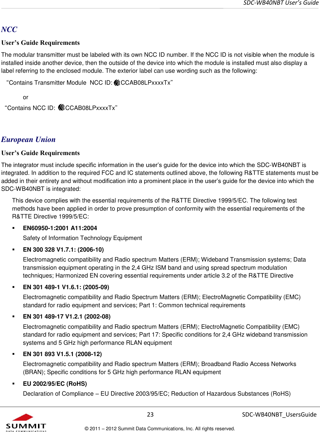     SDC-WB40NBT User’s Guide  23 SDC-WB40NBT_UsersGuide © 2011 – 2012 Summit Data Communications, Inc. All rights reserved.  NCC User’s Guide Requirements The modular transmitter must be labeled with its own NCC ID number. If the NCC ID is not visible when the module is installed inside another device, then the outside of the device into which the module is installed must also display a label referring to the enclosed module. The exterior label can use wording such as the following:  “Contains Transmitter Module  NCC ID:     CCAB08LPxxxxTx”     or  “Contains NCC ID:      CCAB08LPxxxxTx”   European Union User’s Guide Requirements The integrator must include specific information in the user’s guide for the device into which the SDC-WB40NBT is integrated. In addition to the required FCC and IC statements outlined above, the following R&amp;TTE statements must be added in their entirety and without modification into a prominent place in the user’s guide for the device into which the SDC-WB40NBT is integrated:   This device complies with the essential requirements of the R&amp;TTE Directive 1999/5/EC. The following test methods have been applied in order to prove presumption of conformity with the essential requirements of the R&amp;TTE Directive 1999/5/EC:  EN60950-1:2001 A11:2004 Safety of Information Technology Equipment  EN 300 328 V1.7.1: (2006-10) Electromagnetic compatibility and Radio spectrum Matters (ERM); Wideband Transmission systems; Data transmission equipment operating in the 2,4 GHz ISM band and using spread spectrum modulation techniques; Harmonized EN covering essential requirements under article 3.2 of the R&amp;TTE Directive  EN 301 489-1 V1.6.1: (2005-09) Electromagnetic compatibility and Radio Spectrum Matters (ERM); ElectroMagnetic Compatibility (EMC) standard for radio equipment and services; Part 1: Common technical requirements  EN 301 489-17 V1.2.1 (2002-08)  Electromagnetic compatibility and Radio spectrum Matters (ERM); ElectroMagnetic Compatibility (EMC) standard for radio equipment and services; Part 17: Specific conditions for 2,4 GHz wideband transmission systems and 5 GHz high performance RLAN equipment  EN 301 893 V1.5.1 (2008-12) Electromagnetic compatibility and Radio spectrum Matters (ERM); Broadband Radio Access Networks (BRAN); Specific conditions for 5 GHz high performance RLAN equipment  EU 2002/95/EC (RoHS)  Declaration of Compliance – EU Directive 2003/95/EC; Reduction of Hazardous Substances (RoHS) 