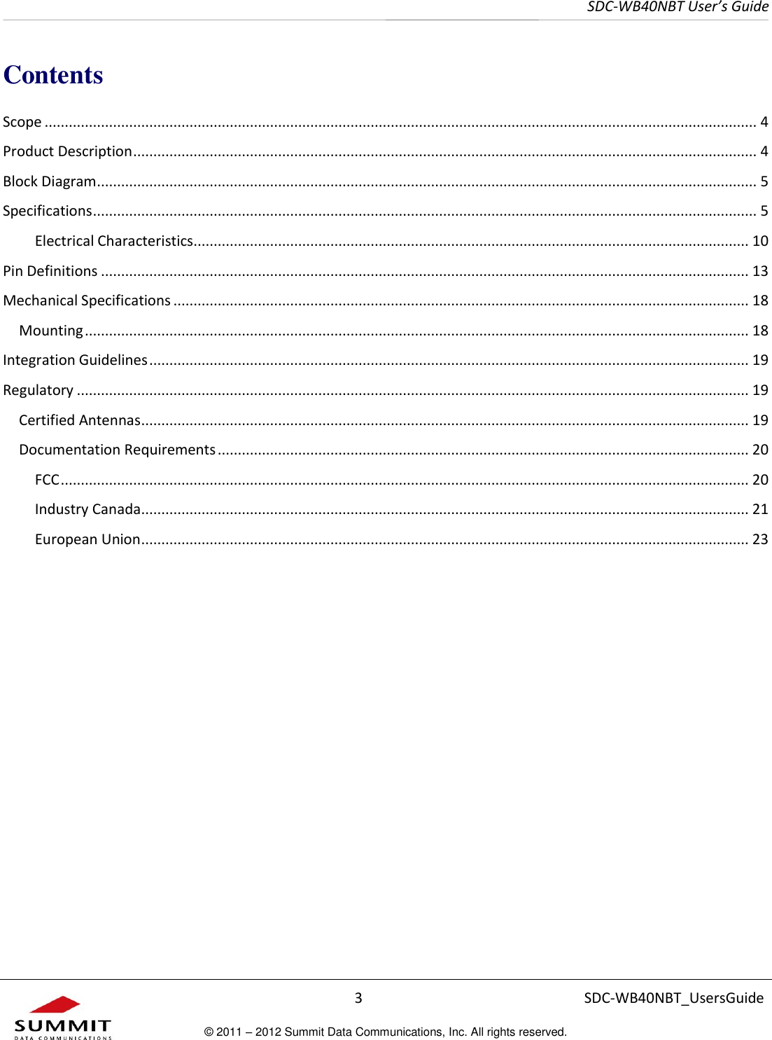     SDC-WB40NBT User’s Guide  3 SDC-WB40NBT_UsersGuide © 2011 – 2012 Summit Data Communications, Inc. All rights reserved.  Contents Scope ................................................................................................................................................................................. 4 Product Description ........................................................................................................................................................... 4 Block Diagram .................................................................................................................................................................... 5 Specifications ..................................................................................................................................................................... 5 Electrical Characteristics .......................................................................................................................................... 10 Pin Definitions ................................................................................................................................................................. 13 Mechanical Specifications ............................................................................................................................................... 18 Mounting ..................................................................................................................................................................... 18 Integration Guidelines ..................................................................................................................................................... 19 Regulatory ....................................................................................................................................................................... 19 Certified Antennas ....................................................................................................................................................... 19 Documentation Requirements .................................................................................................................................... 20 FCC ........................................................................................................................................................................... 20 Industry Canada ....................................................................................................................................................... 21 European Union ....................................................................................................................................................... 23      