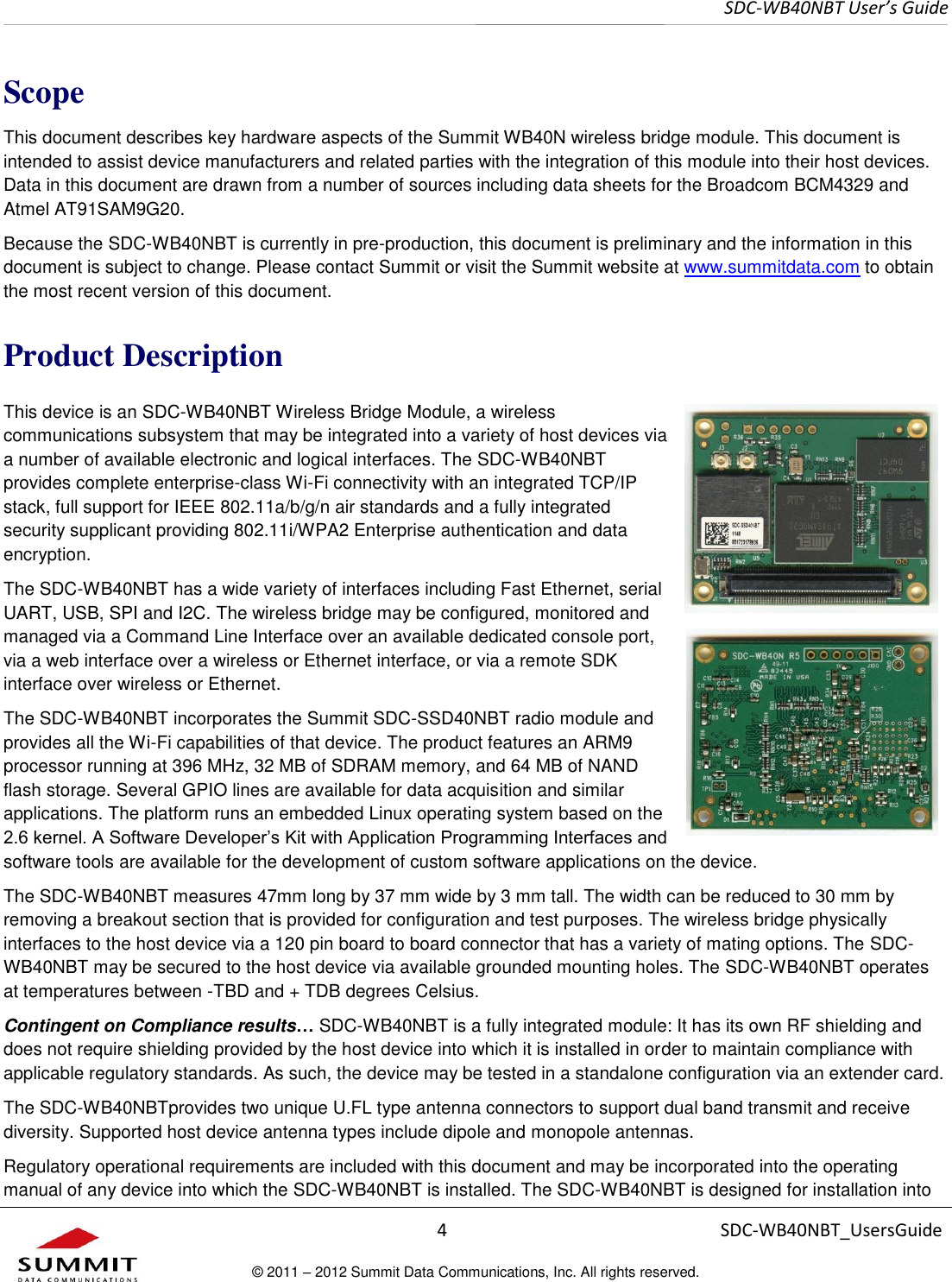     SDC-WB40NBT User’s Guide  4 SDC-WB40NBT_UsersGuide © 2011 – 2012 Summit Data Communications, Inc. All rights reserved.  Scope This document describes key hardware aspects of the Summit WB40N wireless bridge module. This document is intended to assist device manufacturers and related parties with the integration of this module into their host devices. Data in this document are drawn from a number of sources including data sheets for the Broadcom BCM4329 and Atmel AT91SAM9G20.  Because the SDC-WB40NBT is currently in pre-production, this document is preliminary and the information in this document is subject to change. Please contact Summit or visit the Summit website at www.summitdata.com to obtain the most recent version of this document. Product Description This device is an SDC-WB40NBT Wireless Bridge Module, a wireless communications subsystem that may be integrated into a variety of host devices via a number of available electronic and logical interfaces. The SDC-WB40NBT provides complete enterprise-class Wi-Fi connectivity with an integrated TCP/IP stack, full support for IEEE 802.11a/b/g/n air standards and a fully integrated security supplicant providing 802.11i/WPA2 Enterprise authentication and data encryption.  The SDC-WB40NBT has a wide variety of interfaces including Fast Ethernet, serial UART, USB, SPI and I2C. The wireless bridge may be configured, monitored and managed via a Command Line Interface over an available dedicated console port, via a web interface over a wireless or Ethernet interface, or via a remote SDK interface over wireless or Ethernet.   The SDC-WB40NBT incorporates the Summit SDC-SSD40NBT radio module and provides all the Wi-Fi capabilities of that device. The product features an ARM9 processor running at 396 MHz, 32 MB of SDRAM memory, and 64 MB of NAND flash storage. Several GPIO lines are available for data acquisition and similar applications. The platform runs an embedded Linux operating system based on the 2.6 kernel. A Software Developer’s Kit with Application Programming Interfaces and software tools are available for the development of custom software applications on the device.  The SDC-WB40NBT measures 47mm long by 37 mm wide by 3 mm tall. The width can be reduced to 30 mm by removing a breakout section that is provided for configuration and test purposes. The wireless bridge physically interfaces to the host device via a 120 pin board to board connector that has a variety of mating options. The SDC-WB40NBT may be secured to the host device via available grounded mounting holes. The SDC-WB40NBT operates at temperatures between -TBD and + TDB degrees Celsius.  Contingent on Compliance results… SDC-WB40NBT is a fully integrated module: It has its own RF shielding and does not require shielding provided by the host device into which it is installed in order to maintain compliance with applicable regulatory standards. As such, the device may be tested in a standalone configuration via an extender card.  The SDC-WB40NBTprovides two unique U.FL type antenna connectors to support dual band transmit and receive diversity. Supported host device antenna types include dipole and monopole antennas. Regulatory operational requirements are included with this document and may be incorporated into the operating manual of any device into which the SDC-WB40NBT is installed. The SDC-WB40NBT is designed for installation into 