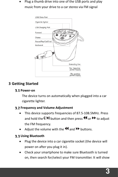  3 • Plug a thumb drive into one of the USB ports and play music from your drive to a car stereo via FM signal              3 Getting Started    Power-on The device turns on automatically when plugged into a car cigarette lighter.  Frequency and Volume Adjustment   • This device supports frequencies of 87.5-108.5MHz. Press and hold the button and then press or to adjust the FM frequency.   • Adjust the volume with the and buttons.    Using Bluetooth • Plug the device into a car cigarette socket (the device will power on after you plug it in). • Check your smartphone to make sure Bluetooth is turned on, then search for/select your FM transmitter. It will show 