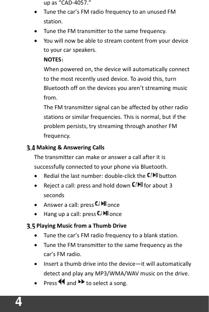4   up as “CAD-4057.” • Tune the car’s FM radio frequency to an unused FM station. • Tune the FM transmitter to the same frequency. • You will now be able to stream content from your device to your car speakers.   NOTES： When powered on, the device will automatically connect to the most recently used device. To avoid this, turn Bluetooth off on the devices you aren’t streaming music from.   The FM transmitter signal can be affected by other radio stations or similar frequencies. This is normal, but if the problem persists, try streaming through another FM frequency.    Making &amp; Answering Calls The transmitter can make or answer a call after it is successfully connected to your phone via Bluetooth. • Redial the last number: double-click the button • Reject a call: press and hold down for about 3 seconds • Answer a call: press once • Hang up a call: press once  Playing Music from a Thumb Drive • Tune the car’s FM radio frequency to a blank station. • Tune the FM transmitter to the same frequency as the car’s FM radio. • Insert a thumb drive into the device—it will automatically detect and play any MP3/WMA/WAV music on the drive. • Press and to select a song.   
