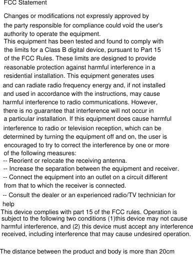 subject to the following two conditions (1)this device may not cause -- Consult the dealer or an experienced radio/TV technician for of the following measures:there is no guarantee that interference will not occur in and used in accordance with the instructions, may cause FCC StatementChanges or modifications not expressly approved by the party responsible for compliance could void the user&apos;s authority to operate the equipment.This equipment has been tested and found to comply with the limits for a Class B digital device, pursuant to Part 15 of the FCC Rules. These limits are designed to provide reasonable protection against harmful interference in a residential installation. This equipment generates uses and can radiate radio frequency energy and, if not installed harmful interference to radio communications. However, a particular installation. If this equipment does cause harmful interference to radio or television reception, which can be determined by turning the equipment off and on, the user is encouraged to try to correct the interference by one or more -- Reorient or relocate the receiving antenna.-- Increase the separation between the equipment and receiver.-- Connect the equipment into an outlet on a circuit different from that to which the receiver is connected.helpThis device complies with part 15 of the FCC rules. Operation is harmful interference, and (2) this device must accept any interference received, including interference that may cause undesired operation.The distance between the product and body is more than 20cm