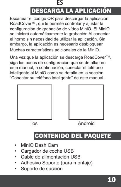 10DESCARGA LA APLICACIÓNEscanear el código QR para descargar la aplicación RoadCover™, qui le permite controlar y ajustar la se iniciará automáticamente la grabación Al conectar el horno sin necesidad de utilizar la aplicación. Sin embargo, la aplicación es necesario desbloquear Muchas características adicionales de la MiniO.Una vez que la aplicación se descarga RoadCover™, este manual, a continuación, conectar el teléfono inteligente al MiniO como se detalla en la sección “Conectar su teléfono inteligente” de este manual.CONTENIDO DEL PAQUETE•  MiniO Dash Cam•  Cargador de coche USB•  Cable de alimentación USB•  Adhesivo Soporte (para montaje)•  Soporte de succiónESios Android