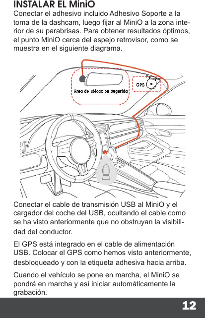 12INSTALAR EL MiniOConectar el adhesivo incluido Adhesivo Soporte a la toma de la dashcam, luego jar al MiniO a la zona inte-rior de su parabrisas. Para obtener resultados óptimos, el punto MiniO cerca del espejo retrovisor, como se muestra en el siguiente diagrama.Conectar el cable de transmisión USB al MiniO y el cargador del coche del USB, ocultando el cable como se ha visto anteriormente que no obstruyan la visibili-dad del conductor.El GPS está integrado en el cable de alimentación USB. Colocar el GPS como hemos visto anteriormente, desbloqueado y con la etiqueta adhesiva hacia arriba.Cuando el vehículo se pone en marcha, el MiniO se pondrá en marcha y así iniciar automáticamente la grabación.
