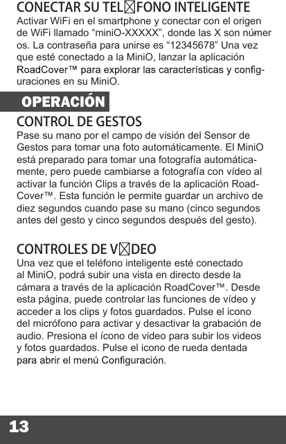 13CONECTAR SU TELFONO INTELIGENTEActivar WiFi en el smartphone y conectar con el origen de WiFi llamado “miniO-XXXXX”, donde las X son númer-os. La contraseña para unirse es “12345678” Una vez que esté conectado a la MiniO, lanzar la aplicación -uraciones en su MiniO.OPERACIÓNCONTROL DE GESTOSPase su mano por el campo de visión del Sensor de Gestos para tomar una foto automáticamente. El MiniO está preparado para tomar una fotografía automática-mente, pero puede cambiarse a fotografía con vídeo al activar la función Clips a través de la aplicación Road-Cover™. Esta función le permite guardar un archivo de diez segundos cuando pase su mano (cinco segundos antes del gesto y cinco segundos después del gesto).CONTROLES DE VDEOUna vez que el teléfono inteligente esté conectado al MiniO, podrá subir una vista en directo desde la cámara a través de la aplicación RoadCover™. Desde esta página, puede controlar las funciones de vídeo y acceder a los clips y fotos guardados. Pulse el icono del micrófono para activar y desactivar la grabación de audio. Presiona el ícono de video para subir los videos y fotos guardados. Pulse el icono de rueda dentada 