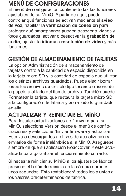 14MENÚ DE CONFIGURACIONESEl menú de conguración contiene todas las funciones ajustables de su MiniO. A partir de aquí, puede controlar qué funciones se activan mediante el aviso de voz, habilitar la vericación de conexión para proteger qué smartphones pueden acceder a vídeos y fotos guardados, activar o desactivar la grabación de audio, ajustar la idioma o resolución de vídeo y más funciones.GESTIÓN DE ALMACENAMIENTO DE TARJETASLa opción Administración de almacenamiento de tarjetas controla la cantidad de espacio disponible en la tarjeta micro SD y la cantidad de espacio que utilizan los distintos archivos guardados. Puede elegir borrar todos los archivos de un solo tipo tocando el icono de la papelera al lado del tipo de archivo. También puede Formatear la tarjeta, que restaura la tarjeta micro SD a la conguración de fábrica y borra todo lo guardado en ella.ACTUALIZAR Y REINICIAR EL MiniOPara instalar actualizaciones de rmware para su MiniO, seleccione Versión desde el menú de cong-uraciones y seleccione “Enviar rmware y actualizar.” Esto va a descargar los archivos de actualización y enviarlos de forma inalámbrica a la MiniO. Asegúrese siempre de que su aplicación RoadCover™ esté actu-alizada para garantizar el funcionamiento correcto.Si necesita reiniciar su MiniO a los ajustes de fábrica, presione el botón de reinicio en la cámara durante unos segundos. Esto restablecerá todos los ajustes a los valores predeterminados de fábrica.