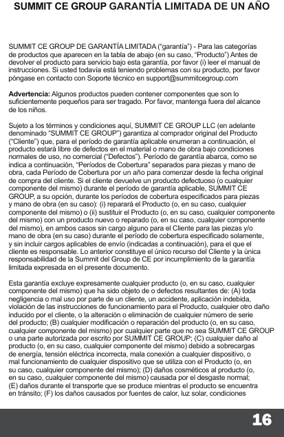 16SUMMIT CE GROUP GARANTÍA LIMITADA DE UN AÑOSUMMIT CE GROUP DE GARANTÍA LIMITADA (“garantía”) - Para las categorías de productos que aparecen en la tabla de abajo (en su caso, “Producto”) Antes de devolver el producto para servicio bajo esta garantía, por favor (i) leer el manual de instrucciones. Si usted todavía está teniendo problemas con su producto, por favor póngase en contacto con Soporte técnico en support@summitcegroup.com  Advertencia: Algunos productos pueden contener componentes que son lo sucientemente pequeños para ser tragado. Por favor, mantenga fuera del alcance de los niños.  Sujeto a los términos y condiciones aquí, SUMMIT CE GROUP LLC (en adelante denominado “SUMMIT CE GROUP”) garantiza al comprador original del Producto (“Cliente”) que, para el período de garantía aplicable enumeran a continuación, el producto estará libre de defectos en el material o mano de obra bajo condiciones normales de uso, no comercial (“Defectos”). Período de garantía abarca, como se indica a continuación, “Períodos de Cobertura” separados para piezas y mano de obra, cada Período de Cobertura por un año para comenzar desde la fecha original de compra del cliente. Si el cliente devuelve un producto defectuoso (o cualquier componente del mismo) durante el período de garantía aplicable, SUMMIT CE GROUP, a su opción, durante los períodos de cobertura especicados para piezas y mano de obra (en su caso): (i) reparará el Producto (o, en su caso, cualquier componente del mismo) o (ii) sustituir el Producto (o, en su caso, cualquier componente del mismo) con un producto nuevo o reparado (o, en su caso, cualquier componente del mismo), en ambos casos sin cargo alguno para el Cliente para las piezas y/o mano de obra (en su caso) durante el período de cobertura especicado solamente, y sin incluir cargos aplicables de envío (indicadas a continuación), para el que el cliente es responsable. Lo anterior constituye el único recurso del Cliente y la única responsabilidad de la Summit del Group de CE por incumplimiento de la garantía limitada expresada en el presente documento.  Esta garantía excluye expresamente cualquier producto (o, en su caso, cualquier componente del mismo) que ha sido objeto de o defectos resultantes de: (A) toda negligencia o mal uso por parte de un cliente, un accidente, aplicación indebida, violación de las instrucciones de funcionamiento para el Producto, cualquier otro daño inducido por el cliente, o la alteración o eliminación de cualquier número de serie del producto; (B) cualquier modicación o reparación del producto (o, en su caso, cualquier componente del mismo) por cualquier parte que no sea SUMMIT CE GROUP o una parte autorizada por escrito por SUMMIT CE GROUP; (C) cualquier daño al producto (o, en su caso, cualquier componente del mismo) debido a sobrecargas de energía, tensión eléctrica incorrecta, mala conexión a cualquier dispositivo, o mal funcionamiento de cualquier dispositivo que se utiliza con el Producto (o, en su caso, cualquier componente del mismo); (D) daños cosméticos al producto (o, en su caso, cualquier componente del mismo) causada por el desgaste normal; (E) daños durante el transporte que se produce mientras el producto se encuentra en tránsito; (F) los daños causados   por fuentes de calor, luz solar, condiciones 