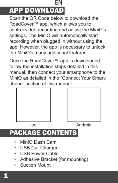 1APP DOWNLOADScan the QR Code below to download the RoadCover™ app, which allows you to control video recording and adjust the MiniO’s settings. The MiniO will automatically start recording when plugged in without using the app. However, the app is necessary to unlock the MiniO’s many additional features.Once the RoadCover™ app is downloaded, follow the installation steps detailed in this manual, then connect your smartphone to the MiniO as detailed in the “Connect Your Smart-phone” section of this manual.PACKAGE CONTENTS•  MiniO Dash Cam•  USB Car Charger•  USB Power Cable•  Adhesive Bracket (for mounting)•  Suction MountENios Android
