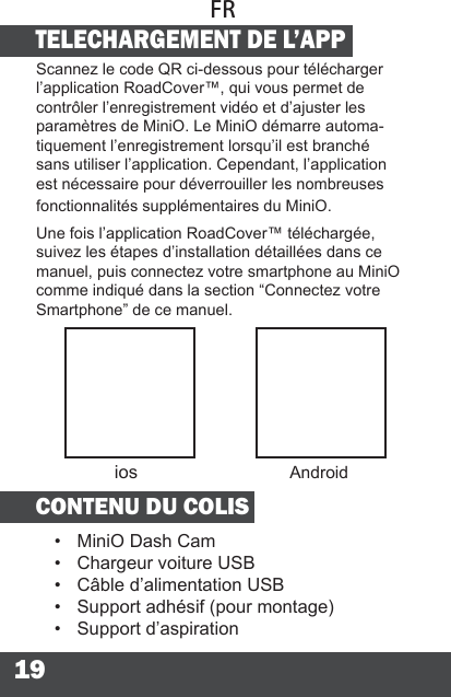 19TELECHARGEMENT DE L’APPScannez le code QR ci-dessous pour télécharger l’application RoadCover™, qui vous permet de contrôler l’enregistrement vidéo et d’ajuster les paramètres de MiniO. Le MiniO démarre automa-tiquement l’enregistrement lorsqu’il est branché sans utiliser l’application. Cependant, l’application est nécessaire pour déverrouiller les nombreuses fonctionnalités supplémentaires du MiniO.Une fois l’application RoadCover™ téléchargée, suivez les étapes d’installation détaillées dans ce manuel, puis connectez votre smartphone au MiniO comme indiqué dans la section “Connectez votre Smartphone” de ce manuel.CONTENU DU COLIS•  MiniO Dash Cam•  Chargeur voiture USB•  Câble d’alimentation USB•  Support adhésif (pour montage)•  Support d’aspirationFRios Android