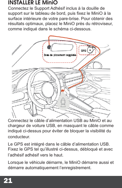 21INSTALLER LE MiniOConnectez le Support Adhésif inclus à la douille de support sur le tableau de bord, puis xez le MiniO à la surface intérieure de votre pare-brise. Pour obtenir des résultats optimaux, placez le MiniO près du rétroviseur, comme indiqué dans le schéma ci-dessous.Connectez le câble d’alimentation USB au MiniO et au chargeur de voiture USB, en masquant le câble comme indiqué ci-dessus pour éviter de bloquer la visibilité du conducteur.Le GPS est intégré dans le câble d’alimentation USB. Fixez le GPS tel qu’illustré ci-dessus, débloqué et avec l’adhésif adhésif vers le haut.Lorsque le véhicule démarre, le MiniO démarre aussi et démarre automatiquement l’enregistrement.