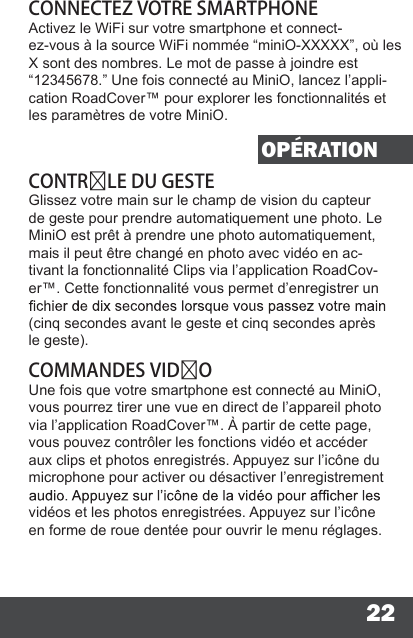 22CONNECTEZ VOTRE SMARTPHONEActivez le WiFi sur votre smartphone et connect-ez-vous à la source WiFi nommée “miniO-XXXXX”, où les X sont des nombres. Le mot de passe à joindre est “12345678.” Une fois connecté au MiniO, lancez l’appli-cation RoadCover™ pour explorer les fonctionnalités et les paramètres de votre MiniO.OPÉRATIONCONTRLE DU GESTEGlissez votre main sur le champ de vision du capteur de geste pour prendre automatiquement une photo. Le MiniO est prêt à prendre une photo automatiquement, mais il peut être changé en photo avec vidéo en ac-tivant la fonctionnalité Clips via l’application RoadCov-er™. Cette fonctionnalité vous permet d’enregistrer un (cinq secondes avant le geste et cinq secondes après le geste).COMMANDES VIDOUne fois que votre smartphone est connecté au MiniO, vous pourrez tirer une vue en direct de l’appareil photo via l’application RoadCover™. À partir de cette page, vous pouvez contrôler les fonctions vidéo et accéder aux clips et photos enregistrés. Appuyez sur l’icône du microphone pour activer ou désactiver l’enregistrement vidéos et les photos enregistrées. Appuyez sur l’icône en forme de roue dentée pour ouvrir le menu réglages.