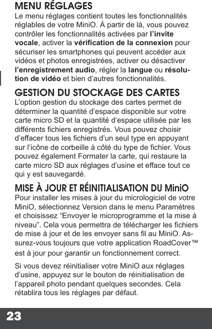 23MENU RÉGLAGESLe menu réglages contient toutes les fonctionnalités réglables de votre MiniO. À partir de là, vous pouvez contrôler les fonctionnalités activées par l’invite vocale, activer la vérication de la connexion pour sécuriser les smartphones qui peuvent accéder aux vidéos et photos enregistrées, activer ou désactiver l’enregistrement audio, régler la langue ou résolu-tion de vidéo et bien d’autres fonctionnalités.GESTION DU STOCKAGE DES CARTESL’option gestion du stockage des cartes permet de déterminer la quantité d’espace disponible sur votre carte micro SD et la quantité d’espace utilisée par les différents chiers enregistrés. Vous pouvez choisir d’effacer tous les chiers d’un seul type en appuyant sur l’icône de corbeille à côté du type de chier. Vous pouvez également Formater la carte, qui restaure la carte micro SD aux réglages d’usine et efface tout ce qui y est sauvegardé.MISE À JOUR ET RÉINITIALISATION DU MiniOPour installer les mises à jour du micrologiciel de votre MiniO, sélectionnez Version dans le menu Paramètres et choisissez “Envoyer le microprogramme et la mise à niveau”. Cela vous permettra de télécharger les chiers de mise à jour et de les envoyer sans l au MiniO. As-surez-vous toujours que votre application RoadCover™ est à jour pour garantir un fonctionnement correct.Si vous devez réinitialiser votre MiniO aux réglages d’usine, appuyez sur le bouton de réinitialisation de l’appareil photo pendant quelques secondes. Cela rétablira tous les réglages par défaut.