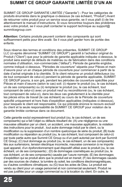 25SUMMIT CE GROUP GARANTIE LIMITÉE D’UN ANSUMMIT CE GROUP GARANTIE LIMITÉE (“Garantie”) - Pour les catégories de produits énumérés dans le graphique ci-dessous (le cas échéant, “Produit”) Avant de retourner votre produit pour un service sous garantie, se il vous plaît (i) de lire attentivement le manuel d’instructions. Si vous rencontrez toujours des problèmes avec votre produit, se il vous plaît contacter le support technique au support@summitcegroup.com  Attention: Certains produits peuvent contenir des composants qui sont sufsamment petits pour être avalé. Se il vous plaît garder hors de portée des enfants.  Sous réserve des termes et conditions des présentes, SUMMIT CE GROUP LLC (ci-après dénommé “SUMMIT CE GROUP”) garantit à l’acheteur original du Produit (“Client”) que pour la période de garantie applicable indiquée ci-dessous, le produit sera exempt de défauts de matériau ou de fabrication dans des conditions normales d’utilisation, non-commerciale (“défaut”). Période de garantie englobe, comme indiqué ci-dessous, “Périodes de couverture” séparés pour Pièces et main d’oeuvre pour un an chaque période de couverture pour commencer à partir de la date d’achat originale à la clientèle. Si le client retourne un produit défectueux (ou de tout composant de celui-ci) pendant la période de garantie applicable, SUMMIT CE GROUP pourra, à son gré, pendant les périodes de couverture spéciée pour Pièces et main d’oeuvre (selon le cas) soit: (i) réparer le produit (ou, le cas échéant, un de ses composants) ou (ii) remplacer le produit (ou, le cas échéant, tout composant de celui-ci) avec un produit neuf ou reconditionné (ou, le cas échéant, tout composant de celui-ci), dans les deux cas gratuitement à la clientèle pour les pièces et/ou de travail (le cas échéant) au cours de la Période de couverture spécié uniquement et hors frais d’expédition applicables (indiquées ci-dessous), pour lesquels le client est responsable. Ce qui précède énonce le recours exclusif du client et la seule responsabilité de SUMMIT CE GROUP pour violation de la garantie limitée contenue dans ce document.  Cette garantie exclut expressément tout produit (ou, le cas échéant, un de ses composants) qui a fait l’objet ou défauts résultant de: (A) une négligence ou une mauvaise utilisation par un client, un accident, une mauvaise application, la violation des instructions pour le produit , tout autre dommage induit par le client, ou la modication ou la suppression d’un nombre quelconque de série du produit; (B) toute modication ou réparation au produit (ou, le cas échéant, tout composant de celui-ci) par toute partie autre que Summit CE Group ou d’un parti autorisé par écrit par Summit  CE Group; (C) tout dommage au produit (ou, le cas échéant, un de ses composants) liés aux surtensions, tension électrique incorrecte, mauvaise connexion à ne importe quel appareil, d’un dysfonctionnement quel dispositif utilisé avec le produit (ou, le cas échéant, un de ses composants) ; (D) de dommages cosmétiques au produit (ou, le cas échéant, un de ses composants) causée par l’usure normale; (E) les dommages d’expédition qui se produit alors que le produit est en transit; (F) les dommages causés par des sources de chaleur, la lumière du soleil, les conditions électromagnétiques, ou d’autres conditions climatiques; ou (G)   tous les actes de Dieu. Le produit est vendu au client pour un usage personnel et non commercial seulement. Produit ne est pas justiée pour un usage commercial ou à la location du client. En outre, le 