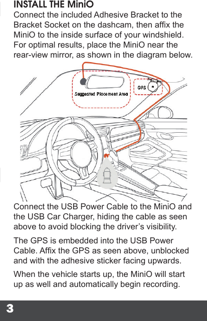 3INSTALL THE MiniOConnect the included Adhesive Bracket to the Bracket Socket on the dashcam, then afx the MiniO to the inside surface of your windshield. For optimal results, place the MiniO near the rear-view mirror, as shown in the diagram below.Connect the USB Power Cable to the MiniO and the USB Car Charger, hiding the cable as seen above to avoid blocking the driver’s visibility.The GPS is embedded into the USB Power Cable. Afx the GPS as seen above, unblocked and with the adhesive sticker facing upwards.When the vehicle starts up, the MiniO will start up as well and automatically begin recording.