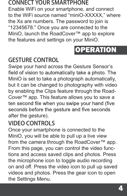 4CONNECT YOUR SMARTPHONEEnable WiFi on your smartphone, and connect to the WiFi source named “miniO-XXXXX,” where the Xs are numbers. The password to join is “12345678.” Once you are connected to the MiniO, launch the RoadCover™ app to explore the features and settings on your MiniO.OPERATIONGESTURE CONTROLSwipe your hand across the Gesture Sensor’s MiniO is set to take a photograph automatically, but it can be changed to photography with video by enabling the Clips feature through the Road-Cover™ app. This feature allows you to save a after the gesture).VIDEO CONTROLSOnce your smartphone is connected to the MiniO, you will be able to pull up a live view from the camera through the RoadCover™ app. From this page, you can control the video func-tions and access saved clips and photos. Press the microphone icon to toggle audio recording on and off. Press the video icon to pull up saved videos and photos. Press the gear icon to open the Settings Menu.