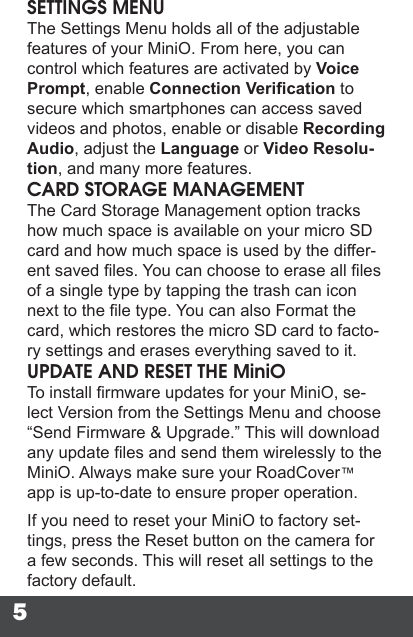 5SETTINGS MENUThe Settings Menu holds all of the adjustable features of your MiniO. From here, you can control which features are activated by Voice Prompt, enable Connection Verication to secure which smartphones can access saved videos and photos, enable or disable Recording Audio, adjust the Language or Video Resolu-tion, and many more features.CARD STORAGE MANAGEMENTThe Card Storage Management option tracks how much space is available on your micro SD card and how much space is used by the differ-ent saved les. You can choose to erase all les of a single type by tapping the trash can icon next to the le type. You can also Format the card, which restores the micro SD card to facto-ry settings and erases everything saved to it.UPDATE AND RESET THE MiniOTo install rmware updates for your MiniO, se-lect Version from the Settings Menu and choose “Send Firmware &amp; Upgrade.” This will download any update les and send them wirelessly to the MiniO. Always make sure your RoadCover™ app is up-to-date to ensure proper operation.If you need to reset your MiniO to factory set-tings, press the Reset button on the camera for a few seconds. This will reset all settings to the factory default.