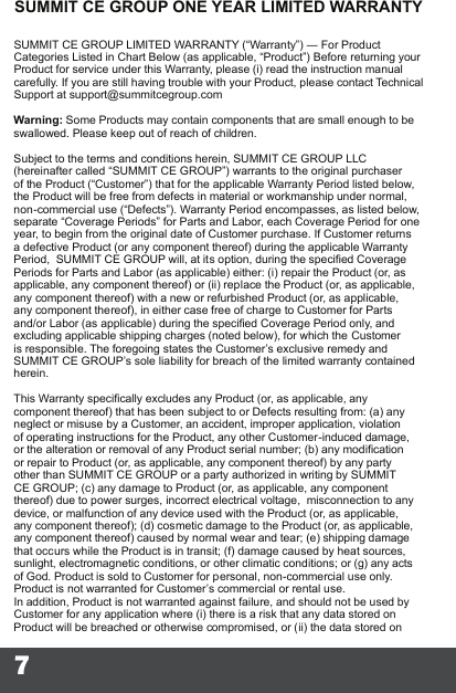 7SUMMIT CE GROUP ONE YEAR LIMITED WARRANTYSUMMIT CE GROUP LIMITED WARRANTY (“Warranty”) ― For Product Categories Listed in Chart Below (as applicable, “Product”) Before returning your Product for service under this Warranty, please (i) read the instruction manual carefully. If you are still having trouble with your Product, please contact Technical Support at support@summitcegroup.com  Warning: Some Products may contain components that are small enough to be swallowed. Please keep out of reach of children.  Subject to the terms and conditions herein, SUMMIT CE GROUP LLC (hereinafter called “SUMMIT CE GROUP”) warrants to the original purchaser of the Product (“Customer”) that for the applicable Warranty Period listed below, the Product will be free from defects in material or workmanship under normal, non-commercial use (“Defects”). Warranty Period encompasses, as listed below, separate “Coverage Periods” for Parts and Labor, each Coverage Period for one year, to begin from the original date of Customer purchase. If Customer returns a defective Product (or any component thereof) during the applicable Warranty Period,  SUMMIT CE GROUP will, at its option, during the specied Coverage Periods for Parts and Labor (as applicable) either: (i) repair the Product (or, as applicable, any component thereof) or (ii) replace the Product (or, as applicable, any component thereof) with a new or refurbished Product (or, as applicable, any component thereof), in either case free of charge to Customer for Parts and/or Labor (as applicable) during the specied Coverage Period only, and excluding applicable shipping charges (noted below), for which the Customer is responsible. The foregoing states the Customer’s exclusive remedy and SUMMIT CE GROUP’s sole liability for breach of the limited warranty contained herein.  This Warranty specically excludes any Product (or, as applicable, any component thereof) that has been subject to or Defects resulting from: (a) any neglect or misuse by a Customer, an accident, improper application, violation of operating instructions for the Product, any other Customer-induced damage, or the alteration or removal of any Product serial number; (b) any modication or repair to Product (or, as applicable, any component thereof) by any party other than SUMMIT CE GROUP or a party authorized in writing by SUMMIT CE GROUP; (c) any damage to Product (or, as applicable, any component thereof) due to power surges, incorrect electrical voltage,  misconnection to any device, or malfunction of any device used with the Product (or, as applicable, any component thereof); (d) cosmetic damage to the Product (or, as applicable, any component thereof) caused by normal wear and tear; (e) shipping damage that occurs while the Product is in transit; (f) damage caused by heat sources, sunlight, electromagnetic conditions, or other climatic conditions; or (g) any acts of God. Product is sold to Customer for personal, non-commercial use only. Product is not warranted for Customer’s commercial or rental use.  In addition, Product is not warranted against failure, and should not be used by Customer for any application where (i) there is a risk that any data stored on Product will be breached or otherwise compromised, or (ii) the data stored on 