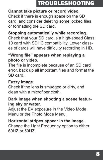 8TROUBLESHOOTINGCannot take picture or record video.Check if there is enough space on the SD card, and consider deleting some locked les or formatting the SD card.Stopping automatically while recording.Check that your SD card is a high-speed Class 10 card with SDHC compatibility. Lower class-es of cards will have difculty recording in HD.“Wrong le” appears when replaying a photo or video.The le is incomplete because of an SD card error, back up all important les and format the SD card.Fuzzy image.Check if the lens is smudged or dirty, and clean with a microber cloth.Dark image when shooting a scene featur-ing sky or water.Adjust the EV exposure in the Video Mode Menu or the Photo Mode Menu.Horizontal stripes appear in the image.Change the Light Frequency option to either 60HZ or 50HZ.