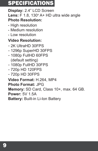 9Display: 2.4” LCD ScreenLens: F 1.8, 130o A+ HD ultra wide anglePhoto Resolution:High resolutionMedium resolutionLow resolutionVideo Format: H.264, MP4Photo Format: JPGMemory: SD Card, Class 10+, max. 64 GB.Power: 5V 1.5ABattery: Built-in Li-Ion BatterySPECIFICATIONSVideo Resolution:2K UltraHD 30FPS1296p SuperHD 30FPS1080p FullHD 60FPS(default setting)1080p FullHD 30FPS720p HD 120FPS720p HD 30FPS