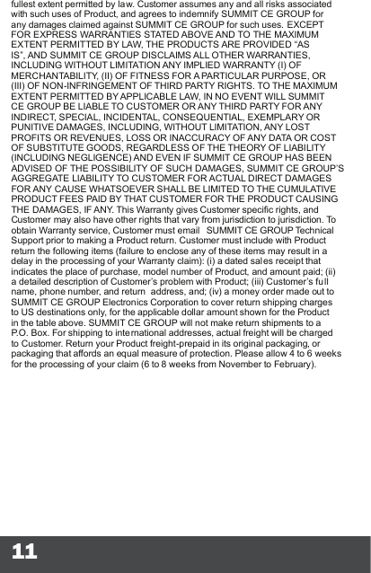 11fullest extent permitted by law. Customer assumes any and all risks associated with such uses of Product, and agrees to indemnify SUMMIT CE GROUP for any damages claimed against SUMMIT CE GROUP for such uses. EXCEPT FOR EXPRESS WARRANTIES STATED ABOVE AND TO THE MAXIMUM EXTENT PERMITTED BY LAW, THE PRODUCTS ARE PROVIDED “AS IS”, AND SUMMIT CE GROUP DISCLAIMS ALL OTHER WARRANTIES, INCLUDING WITHOUT LIMITATION ANY IMPLIED WARRANTY (I) OF MERCHANTABILITY, (II) OF FITNESS FOR A PARTICULAR PURPOSE, OR (III) OF NON-INFRINGEMENT OF THIRD PARTY RIGHTS. TO THE MAXIMUM EXTENT PERMITTED BY APPLICABLE LAW, IN NO EVENT WILL SUMMIT CE GROUP BE LIABLE TO CUSTOMER OR ANY THIRD PARTY FOR ANY INDIRECT, SPECIAL, INCIDENTAL, CONSEQUENTIAL, EXEMPLARY OR PUNITIVE DAMAGES, INCLUDING, WITHOUT LIMITATION, ANY LOST PROFITS OR REVENUES, LOSS OR INACCURACY OF ANY DATA OR COST OF SUBSTITUTE GOODS, REGARDLESS OF THE THEORY OF LIABILITY (INCLUDING NEGLIGENCE) AND EVEN IF SUMMIT CE GROUP HAS BEEN ADVISED OF THE POSSIBILITY OF SUCH DAMAGES, SUMMIT CE GROUP’S AGGREGATE LIABILITY TO CUSTOMER FOR ACTUAL DIRECT DAMAGES FOR ANY CAUSE WHATSOEVER SHALL BE LIMITED TO THE CUMULATIVE PRODUCT FEES PAID BY THAT CUSTOMER FOR THE PRODUCT CAUSING THE DAMAGES, IF ANY. This Warranty gives Customer specic rights, and Customer may also have other rights that vary from jurisdiction to jurisdiction. To obtain Warranty service, Customer must email  SUMMIT CE GROUP Technical Support prior to making a Product return. Customer must include with Product return the following items (failure to enclose any of these items may result in a delay in the processing of your Warranty claim): (i) a dated sales receipt that indicates the place of purchase, model number of Product, and amount paid; (ii) a detailed description of Customer’s problem with Product; (iii) Customer’s full name, phone number, and return  address, and; (iv) a money order made out to SUMMIT CE GROUP Electronics Corporation to cover return shipping charges to US destinations only, for the applicable dollar amount shown for the Product in the table above. SUMMIT CE GROUP will not make return shipments to a P.O. Box. For shipping to international addresses, actual freight will be charged to Customer. Return your Product freight-prepaid in its original packaging, or packaging that affords an equal measure of protection. Please allow 4 to 6 weeks for the processing of your claim (6 to 8 weeks from November to February).