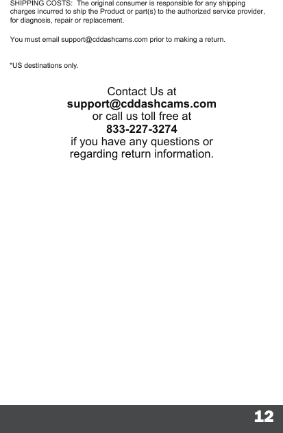 12You must email support@cddashcams.com prior to making a return.SHIPPING COSTS:  The original consumer is responsible for any shipping charges incurred to ship the Product or part(s) to the authorized service provider, for diagnosis, repair or replacement.*US destinations only.Contact Us at support@cddashcams.comor call us toll free at 833-227-3274if you have any questions or regarding return information. 