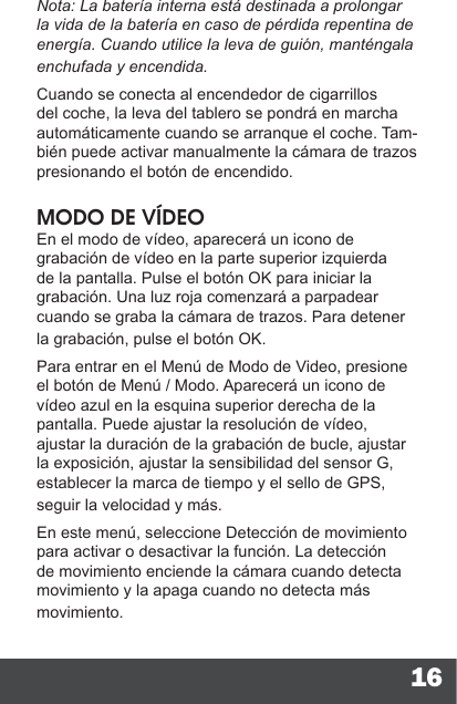16Nota: La batería interna está destinada a prolongar la vida de la batería en caso de pérdida repentina de energía. Cuando utilice la leva de guión, manténgala enchufada y encendida.Cuando se conecta al encendedor de cigarrillos del coche, la leva del tablero se pondrá en marcha automáticamente cuando se arranque el coche. Tam-bién puede activar manualmente la cámara de trazos presionando el botón de encendido.MODO DE VÍDEOEn el modo de vídeo, aparecerá un icono de grabación de vídeo en la parte superior izquierda de la pantalla. Pulse el botón OK para iniciar la grabación. Una luz roja comenzará a parpadear cuando se graba la cámara de trazos. Para detener la grabación, pulse el botón OK.Para entrar en el Menú de Modo de Video, presione el botón de Menú / Modo. Aparecerá un icono de vídeo azul en la esquina superior derecha de la pantalla. Puede ajustar la resolución de vídeo, ajustar la duración de la grabación de bucle, ajustar la exposición, ajustar la sensibilidad del sensor G, establecer la marca de tiempo y el sello de GPS, seguir la velocidad y más.En este menú, seleccione Detección de movimiento para activar o desactivar la función. La detección de movimiento enciende la cámara cuando detecta movimiento y la apaga cuando no detecta más movimiento.