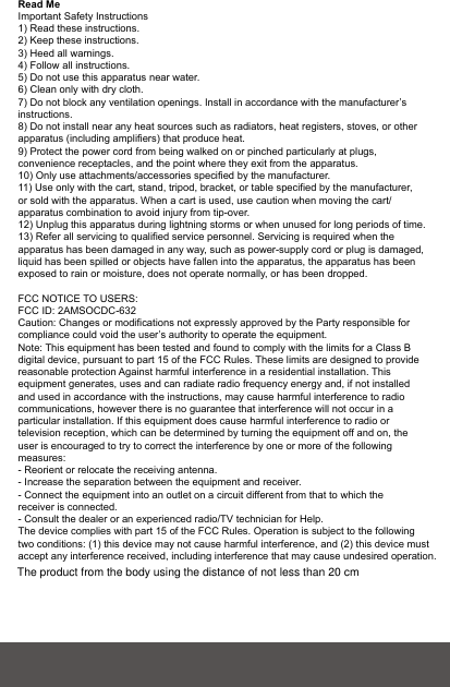 Read MeImportant Safety Instructions1) Read these instructions.2) Keep these instructions.3) Heed all warnings.4) Follow all instructions.5) Do not use this apparatus near water.6) Clean only with dry cloth.7) Do not block any ventilation openings. Install in accordance with the manufacturer’sinstructions.8) Do not install near any heat sources such as radiators, heat registers, stoves, or otherapparatus (including amplifiers) that produce heat.9) Protect the power cord from being walked on or pinched particularly at plugs, convenience receptacles, and the point where they exit from the apparatus.10) Only use attachments/accessories specified by the manufacturer.11) Use only with the cart, stand, tripod, bracket, or table specified by the manufacturer,or sold with the apparatus. When a cart is used, use caution when moving the cart/apparatus combination to avoid injury from tip-over.12) Unplug this apparatus during lightning storms or when unused for long periods of time.13) Refer all servicing to qualified service personnel. Servicing is required when the apparatus has been damaged in any way, such as power-supply cord or plug is damaged,liquid has been spilled or objects have fallen into the apparatus, the apparatus has beenexposed to rain or moisture, does not operate normally, or has been dropped.FCC NOTICE TO USERS:FCC ID: 2AMSOCDC-632Caution: Changes or modifications not expressly approved by the Party responsible for compliance could void the user’s authority to operate the equipment.Note: This equipment has been tested and found to comply with the limits for a Class B digital device, pursuant to part 15 of the FCC Rules. These limits are designed to provide reasonable protection Against harmful interference in a residential installation. This equipment generates, uses and can radiate radio frequency energy and, if not installed and used in accordance with the instructions, may cause harmful interference to radio communications, however there is no guarantee that interference will not occur in a particular installation. If this equipment does cause harmful interference to radio or television reception, which can be determined by turning the equipment off and on, the user is encouraged to try to correct the interference by one or more of the following measures:- Reorient or relocate the receiving antenna.- Increase the separation between the equipment and receiver.- Connect the equipment into an outlet on a circuit different from that to which the receiver is connected.- Consult the dealer or an experienced radio/TV technician for Help.The device complies with part 15 of the FCC Rules. Operation is subject to the following two conditions: (1) this device may not cause harmful interference, and (2) this device must accept any interference received, including interference that may cause undesired operation.The product from the body using the distance of not less than 20 cm