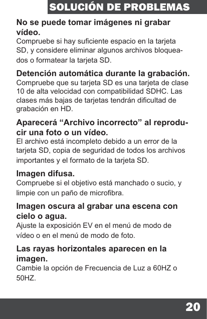 20SOLUCIÓN DE PROBLEMASNo se puede tomar imágenes ni grabar vídeo.Compruebe si hay suciente espacio en la tarjeta SD, y considere eliminar algunos archivos bloquea-dos o formatear la tarjeta SD.Detención automática durante la grabación.Compruebe que su tarjeta SD es una tarjeta de clase 10 de alta velocidad con compatibilidad SDHC. Las clases más bajas de tarjetas tendrán dicultad de grabación en HD.Aparecerá “Archivo incorrecto” al reprodu-cir una foto o un vídeo.El archivo está incompleto debido a un error de la tarjeta SD, copia de seguridad de todos los archivos importantes y el formato de la tarjeta SD.Imagen difusa.Compruebe si el objetivo está manchado o sucio, y limpie con un paño de microbra.Imagen oscura al grabar una escena con cielo o agua.Ajuste la exposición EV en el menú de modo de vídeo o en el menú de modo de foto.Las rayas horizontales aparecen en la imagen.Cambie la opción de Frecuencia de Luz a 60HZ o 50HZ.