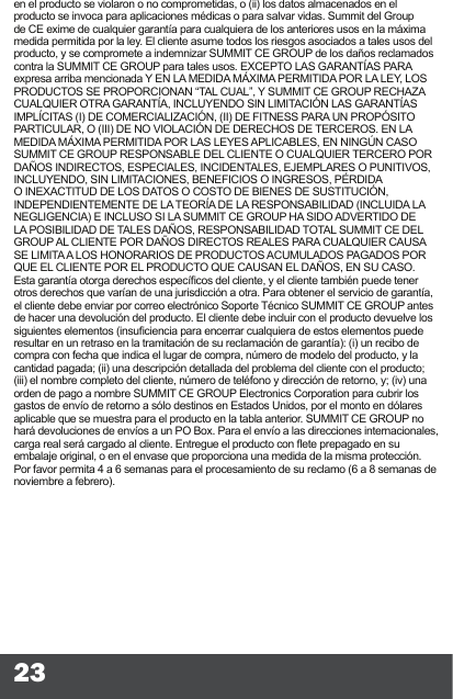 23en el producto se violaron o no comprometidas, o (ii) los datos almacenados en el producto se invoca para aplicaciones médicas o para salvar vidas. Summit del Group de CE exime de cualquier garantía para cualquiera de los anteriores usos en la máxima medida permitida por la ley. El cliente asume todos los riesgos asociados a tales usos del producto, y se compromete a indemnizar SUMMIT CE GROUP de los daños reclamados contra la SUMMIT CE GROUP para tales usos. EXCEPTO LAS GARANTÍAS PARA expresa arriba mencionada Y EN LA MEDIDA MÁXIMA PERMITIDA POR LA LEY, LOS PRODUCTOS SE PROPORCIONAN “TAL CUAL”, Y SUMMIT CE GROUP RECHAZA CUALQUIER OTRA GARANTÍA, INCLUYENDO SIN LIMITACIÓN LAS GARANTÍAS IMPLÍCITAS (I) DE COMERCIALIZACIÓN, (II) DE FITNESS PARA UN PROPÓSITO PARTICULAR, O (III) DE NO VIOLACIÓN DE DERECHOS DE TERCEROS. EN LA MEDIDA MÁXIMA PERMITIDA POR LAS LEYES APLICABLES, EN NINGÚN CASO SUMMIT CE GROUP RESPONSABLE DEL CLIENTE O CUALQUIER TERCERO POR DAÑOS INDIRECTOS, ESPECIALES, INCIDENTALES, EJEMPLARES O PUNITIVOS, INCLUYENDO, SIN LIMITACIONES, BENEFICIOS O INGRESOS, PÉRDIDA O INEXACTITUD DE LOS DATOS O COSTO DE BIENES DE SUSTITUCIÓN, INDEPENDIENTEMENTE DE LA TEORÍA DE LA RESPONSABILIDAD (INCLUIDA LA NEGLIGENCIA) E INCLUSO SI LA SUMMIT CE GROUP HA SIDO ADVERTIDO DE LA POSIBILIDAD DE TALES DAÑOS, RESPONSABILIDAD TOTAL SUMMIT CE DEL GROUP AL CLIENTE POR DAÑOS DIRECTOS REALES PARA CUALQUIER CAUSA SE LIMITA A LOS HONORARIOS DE PRODUCTOS ACUMULADOS PAGADOS POR QUE EL CLIENTE POR EL PRODUCTO QUE CAUSAN EL DAÑOS, EN SU CASO. Esta garantía otorga derechos especícos del cliente, y el cliente también puede tener otros derechos que varían de una jurisdicción a otra. Para obtener el servicio de garantía, el cliente debe enviar por correo electrónico Soporte Técnico SUMMIT CE GROUP antes de hacer una devolución del producto. El cliente debe incluir con el producto devuelve los siguientes elementos (insuciencia para encerrar cualquiera de estos elementos puede resultar en un retraso en la tramitación de su reclamación de garantía): (i) un recibo de compra con fecha que indica el lugar de compra, número de modelo del producto, y la cantidad pagada; (ii) una descripción detallada del problema del cliente con el producto; (iii) el nombre completo del cliente, número de teléfono y dirección de retorno, y; (iv) una orden de pago a nombre SUMMIT CE GROUP Electronics Corporation para cubrir los gastos de envío de retorno a sólo destinos en Estados Unidos, por el monto en dólares aplicable que se muestra para el producto en la tabla anterior. SUMMIT CE GROUP no hará devoluciones de envíos a un PO Box. Para el envío a las direcciones internacionales, carga real será cargado al cliente. Entregue el producto con ete prepagado en su embalaje original, o en el envase que proporciona una medida de la misma protección. Por favor permita 4 a 6 semanas para el procesamiento de su reclamo (6 a 8 semanas de noviembre a febrero).